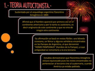 Sustentada por el arqueólogo argentino Florentino Ameghino en 1884- Afirmó que el hombre apareció por primera vez en el continente americano y por lo tanto es autóctono, es decir originario de este continente y que no vino de ningún otro continente. Su afirmación se basó en restos fósiles: una bóveda craneana, un fémur y algunas vértebras encontradas en las Pampas de Argentina, al que denominó "HOMO PANPEANUS" (hombre de la Pampa), y cuya antigüedad se remontaría a la era terciaria. Estudios demostraron que Florentino Ameghino estuvo equivocado pues los restos encontrados no pertenecían al terciario sino al cuaternario, cuando América ya estaba poblada. 1.- TEORIA AUTOCTONISTA.- 