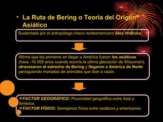 La   Ruta de Bering o Teoría del Origen Asiático Sustentada por el antropólogo checo norteamericano  Alex Hrdlicka. Afirmó que los primeros en Ilegar a América fueron  los asiáticos  (hace -10 000 arios cuando ocurría la ultima glaciación de Wisconsin),  atravesaron el estrecho de Bering  y  llegaron a América de Norte  persiguiendo manadas de animales que iban a cazar. FACTOR GEOGRÁFICO:  Proximidad geográfica entre Asia y América . FACTOR FÍSICO:  Semejanza física entre asiáticos y americanos . 