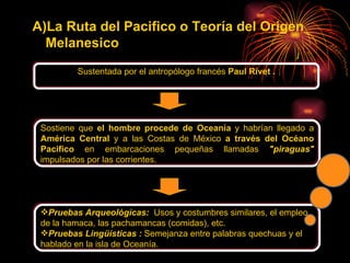 La Ruta del Pacifico o Teoría del Origen Melanesico   Sustentada por el antropólogo francés  Paul Rivet   . Sostiene que  el hombre procede de Oceanía  y habrían llegado a  América Central  y a las Costas de México  a través del Océano Pacifico  en embarcaciones pequeñas llamadas  "piraguas"  impulsados por las corrientes. Pruebas Arqueológicas:  Usos y costumbres similares, el empleo de la hamaca, las pachamancas (comidas), etc.   Pruebas Lingüísticas   :   Semejanza entre palabras quechuas y el hablado en la isla de Oceanía. 