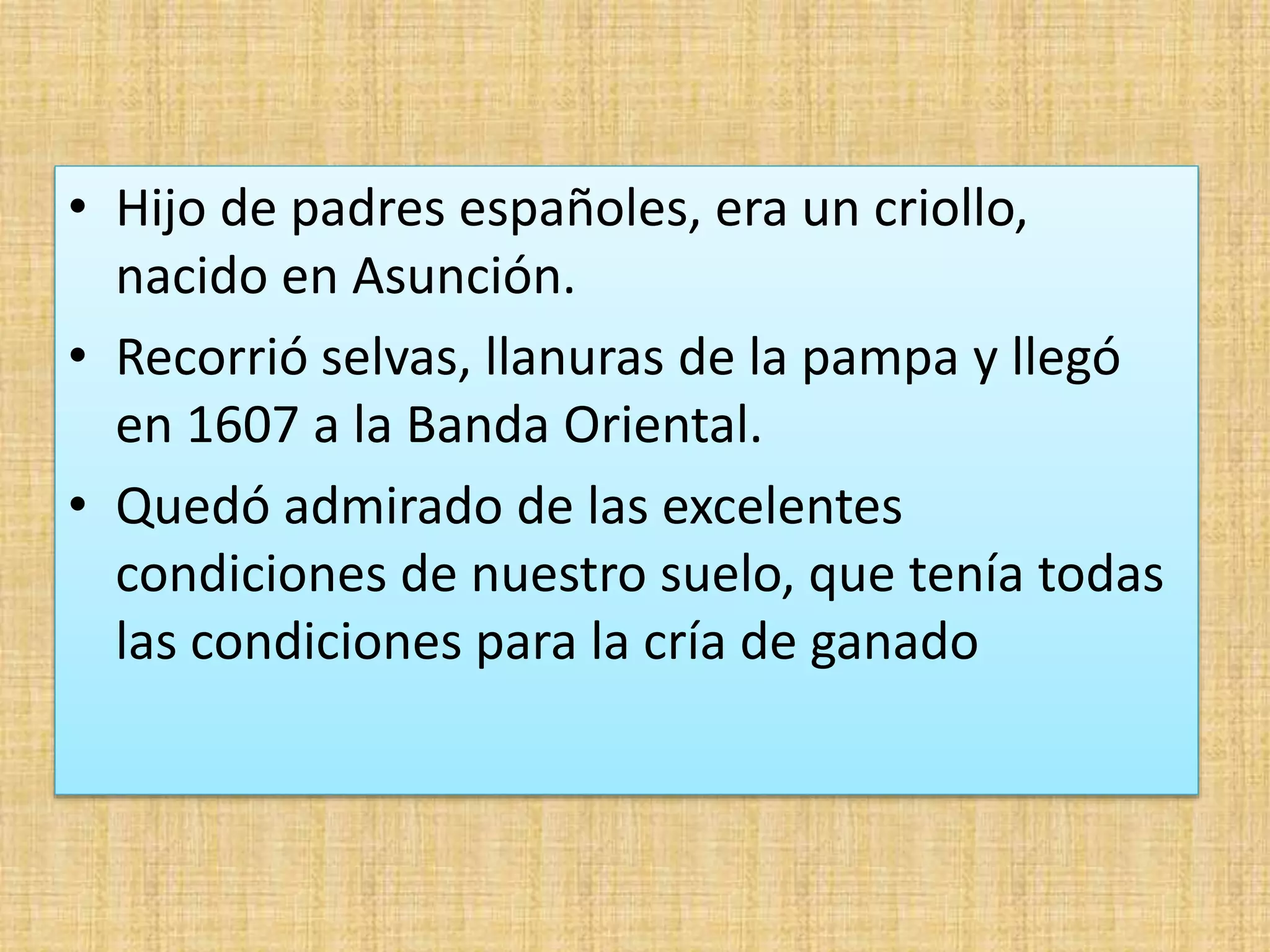 • Hijo de padres españoles, era un criollo, 
nacido en Asunción. 
• Recorrió selvas, llanuras de la pampa y llegó 
en 1607 a la Banda Oriental. 
• Quedó admirado de las excelentes 
condiciones de nuestro suelo, que tenía todas 
las condiciones para la cría de ganado 
 