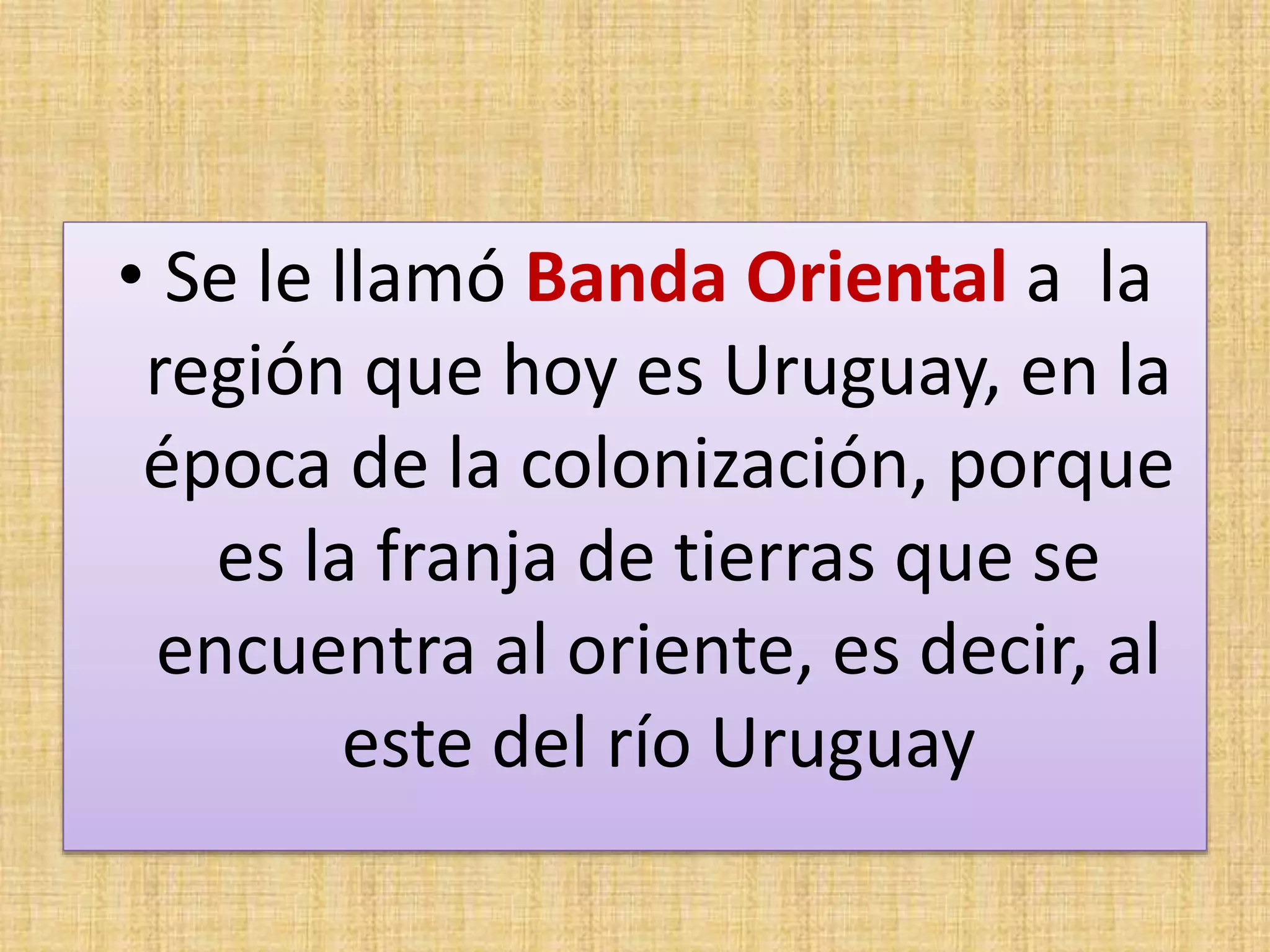 • Se le llamó Banda Oriental a la 
región que hoy es Uruguay, en la 
época de la colonización, porque 
es la franja de tierras que se 
encuentra al oriente, es decir, al 
este del río Uruguay 
 