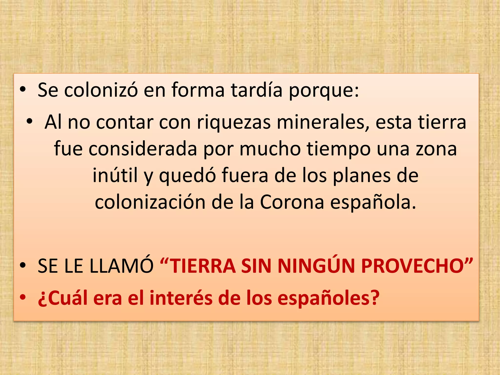 • Se colonizó en forma tardía porque: 
• Al no contar con riquezas minerales, esta tierra 
fue considerada por mucho tiempo una zona 
inútil y quedó fuera de los planes de 
colonización de la Corona española. 
• SE LE LLAMÓ “TIERRA SIN NINGÚN PROVECHO” 
• ¿Cuál era el interés de los españoles? 
 