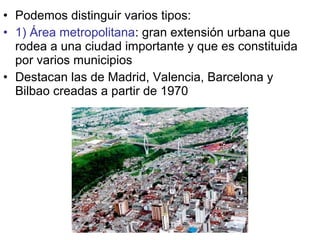 • Podemos distinguir varios tipos:
• 1) Área metropolitana: gran extensión urbana que
rodea a una ciudad importante y que es constituida
por varios municipios
• Destacan las de Madrid, Valencia, Barcelona y
Bilbao creadas a partir de 1970
 