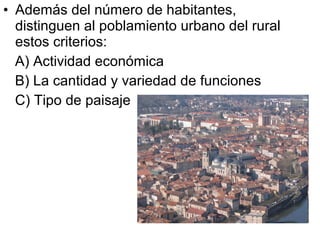 • Además del número de habitantes,
distinguen al poblamiento urbano del rural
estos criterios:
A) Actividad económica
B) La cantidad y variedad de funciones
C) Tipo de paisaje
 