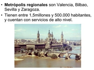 • Metrópolis regionales son Valencia, Bilbao,
Sevilla y Zaragoza.
• Tienen entre 1,5millones y 500.000 habitantes,
y cuentan con servicios de alto nivel.
 