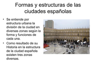 Formas y estructuras de las
ciudades españolas
• Se entiende por
estructura urbana la
división de la ciudad en
diversas zonas según la
forma y funciones de
cada una.
• Como resultado de su
Historia en la estructura
de la ciudad española
existen tres zonas
diversas.
 