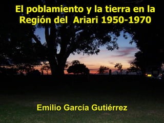 El poblamiento y la tierra en la
Región del Ariari 1950-1970
Emilio García Gutiérrez
 
