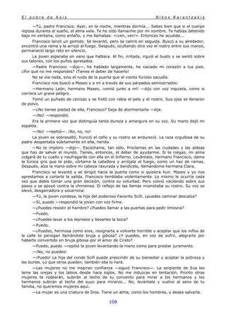 E l p o b r e d e A s í s N i k o s K a r a n t z a k i s
108
—Tú, padre Francisco. Ayer, en la noche, mientras dormía... Sabes bien que si el cuerpo
reposa durante el sueño, el alma vela. Te he oído llamarme por mi nombre. Te habías detenido
bajo mi ventana, como antaño, y me llamabas: «¡ven, ven!». Entonces he acudido...
Francisco lanzó un gemido. Se levantó, pero se calmó en seguida. Buscó a su alrededor,
encontró una rama y la arrojó al fuego. Después, ocultando otra vez el rostro entre sus manos,
permaneció largo rato en silencio.
La joven esperaba en vano que hablara. Al fin, irritada, irguió el busto y se sentó sobre
sus talones, con los puños apretados.
—Padre Francisco —dijo—, he hablado largamente, he vaciado mi corazón a tus pies.
¿Por qué no me respondes? ¡Tienes el deber de hacerlo!
No se oía nada, sino el ruido de la puerta que el viento furioso sacudía.
Francisco nos buscó a Maseo y a mí a través de sus párpados semicerrados:
—Hermano León, hermano Maseo, ¡venid junto a mí! —dijo con voz inquieta, como si
corriera un grave peligro.
Tomó un puñado de cenizas y se frotó con rabia el pelo y el rostro. Sus ojos se llenaron
de polvo.
—¿No tienes piedad de ella, Francisco? Deja de atormentarla —dije.
—¡No! —respondió.
Era la primera vez que distinguía tanta dureza y amargura en su voz. Su mano dejó mi
espalda.
—¡No! —repitió—. ¡No, no, no!
La joven se sobresaltó, frunció el ceño y su rostro se endureció. La raza orgullosa de su
padre despertaba súbitamente en ella, herida.
—No te imploro —dijo—. Escúchame, tan sólo. Proclamas en las ciudades y las aldeas
que has de salvar el mundo. Tienes, entonces, el deber de ayudarme. Si te niegas, mi alma
colgará de tu cuello y naufragarás con ella en el Infierno. Levántate, hermano Francisco, dame
la túnica gris que te pido, córtame la cabellera y arrójala al fuego, como un haz de ramas.
Después, alza la mano sobre mi cabeza rasurada y bendícela, llamándome hermana Clara.
Francisco se levantó y se dirigió hacia la puerta como si quisiera huir. Maseo y yo nos
aprestamos a cortarle la salida. Francisco temblaba violentamente. Lo mismo le ocurría cada
vez que debía tomar una gran decisión, contra su voluntad. Pero volvió vacilando sobre sus
pasos y se apoyó contra la chimenea. El reflejo de las llamas incendiaba su rostro. Su voz se
elevó, desgarradora y socarrona:
—Tú, la joven condesa, la hija del poderoso Favorito Scifi, ¿puedes caminar descalza?
—Sí, puedo —respondió la joven con voz firme.
—¿Puedes resistir el hambre? ¿Puedes llamar a las puertas para pedir limosna?
—Puedo.
—¿Puedes lavar a los leprosos y besarles la boca?
—Puedo.
—¿Puedes, hermosa como eres, resignarte a volverte horrible y aceptar que los niños de
la calle te persigan llamándote bruja y gibosa? ¿Y puedes, en vez de sufrir, alegrarte por
haberte convertido en bruja gibosa por el amor de Cristo?
—Puedo, puedo —repitió la joven levantando la mano como para prestar juramento.
—¡No, no puedes!
—¡Puedo! La hija del conde Scifi puede prescindir de su bienestar y aceptar la pobreza y
las burlas. Lo que otros pueden, también ella lo hará.
—Las mujeres no me inspiran confianza —siguió Francisco—. La serpiente de Eva les
lame las orejas y los labios desde hace siglos. No me induzcas en tentación. Pronto otras
mujeres te rodearán, subirán al techo de tu convento para mirar a los hermanos y los
hermanos subirán al techo del suyo para miraros... No, levántate y vuelve al seno de tu
familia, no queremos mujeres aquí.
—La mujer es una criatura de Dios. Tiene un alma, como los hombres, y desea salvarla.
 