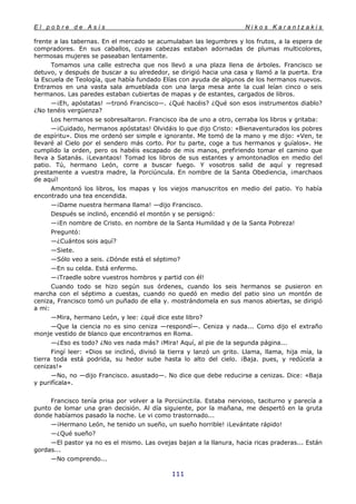 E l p o b r e d e A s í s N i k o s K a r a n t z a k i s
111
frente a las tabernas. En el mercado se acumulaban las legumbres y los frutos, a la espera de
compradores. En sus caballos, cuyas cabezas estaban adornadas de plumas multicolores,
hermosas mujeres se paseaban lentamente.
Tomamos una calle estrecha que nos llevó a una plaza llena de árboles. Francisco se
detuvo, y después de buscar a su alrededor, se dirigió hacia una casa y llamó a la puerta. Era
la Escuela de Teología, que había fundado Elías con ayuda de algunos de los hermanos nuevos.
Entramos en una vasta sala amueblada con una larga mesa ante la cual leían cinco o seis
hermanos. Las paredes estaban cubiertas de mapas y de estantes, cargados de libros.
—¡Eh, apóstatas! —tronó Francisco—. ¿Qué hacéis? ¿Qué son esos instrumentos diablo?
¿No tenéis vergüenza?
Los hermanos se sobresaltaron. Francisco iba de uno a otro, cerraba los libros y gritaba:
—¡Cuidado, hermanos apóstatas! Olvidáis lo que dijo Cristo: «Bienaventurados los pobres
de espíritu». Dios me ordenó ser simple e ignorante. Me tomó de la mano y me dijo: «Ven, te
llevaré al Cielo por el sendero más corto. Por tu parte, coge a tus hermanos y guíalos». He
cumplido la orden, pero os habéis escapado de mis manos, prefiriendo tomar el camino que
lleva a Satanás. ¡Levantaos! Tomad los libros de sus estantes y amontonadlos en medio del
patio. Tú, hermano León, corre a buscar fuego. Y vosotros salid de aquí y regresad
prestamente a vuestra madre, la Porciúncula. En nombre de la Santa Obediencia, ¡marchaos
de aquí!
Amontonó los libros, los mapas y los viejos manuscritos en medio del patio. Yo había
encontrado una tea encendida.
—¡Dame nuestra hermana llama! —dijo Francisco.
Después se inclinó, encendió el montón y se persignó:
—¡En nombre de Cristo. en nombre de la Santa Humildad y de la Santa Pobreza!
Preguntó:
—¿Cuántos sois aquí?
—Siete.
—Sólo veo a seis. ¿Dónde está el séptimo?
—En su celda. Está enfermo.
—¡Traedle sobre vuestros hombros y partid con él!
Cuando todo se hizo según sus órdenes, cuando los seis hermanos se pusieron en
marcha con el séptimo a cuestas, cuando no quedó en medio del patio sino un montón de
ceniza, Francisco tomó un puñado de ella y. mostrándomela en sus manos abiertas, se dirigió
a mi:
—Mira, hermano León, y lee: ¿qué dice este libro?
—Que la ciencia no es sino ceniza —respondí—. Ceniza y nada... Como dijo el extraño
monje vestido de blanco que encontramos en Roma.
—¿Eso es todo? ¿No ves nada más? ¡Mira! Aquí, al pie de la segunda página...
Fingí leer: «Dios se inclinó, divisó la tierra y lanzó un grito. Llama, llama, hija mía, la
tierra toda está podrida, su hedor sube hasta lo alto del cielo. ¡Baja. pues, y redúcela a
cenizas!»
—No, no —dijo Francisco. asustado—. No dice que debe reducirse a cenizas. Dice: «Baja
y purifícala».
Francisco tenía prisa por volver a la Porciúnct¡la. Estaba nervioso, taciturno y parecía a
punto de lomar una gran decisión. Al día siguiente, por la mañana, me despertó en la gruta
donde habíamos pasado la noche. Le vi como trastornado...
—¡Hermano León, he tenido un sueño, un sueño horrible! ¡Levántate rápido!
—¿Qué sueño?
—El pastor ya no es el mismo. Las ovejas bajan a la llanura, hacia ricas praderas... Están
gordas...
—No comprendo...
 