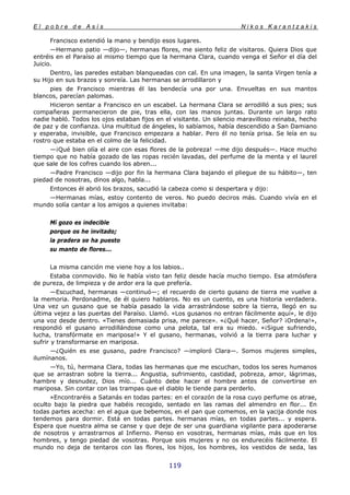 E l p o b r e d e A s í s N i k o s K a r a n t z a k i s
119
Francisco extendió la mano y bendijo esos lugares.
—Hermano patio —dijo—, hermanas flores, me siento feliz de visitaros. Quiera Dios que
entréis en el Paraíso al mismo tiempo que la hermana Clara, cuando venga el Señor el día del
Juicio.
Dentro, las paredes estaban blanqueadas con cal. En una imagen, la santa Virgen tenía a
su Hijo en sus brazos y sonreía. Las hermanas se arrodillaron y
pies de Francisco mientras él las bendecía una por una. Envueltas en sus mantos
blancos, parecían palomas.
Hicieron sentar a Francisco en un escabel. La hermana Clara se arrodilló a sus pies; sus
compañeras permanecieron de pie, tras ella, con las manos juntas. Durante un largo rato
nadie habló. Todos los ojos estaban fijos en el visitante. Un silencio maravilloso reinaba, hecho
de paz y de confianza. Una multitud de ángeles, lo sabíamos, había descendido a San Damiano
y esperaba, invisible, que Francisco empezara a hablar. Pero él no tenía prisa. Se leía en su
rostro que estaba en el colmo de la felicidad.
—¡Qué bien olía el aire con esas flores de la pobreza! —me dijo después—. Hace mucho
tiempo que no había gozado de las ropas recién lavadas, del perfume de la menta y el laurel
que sale de los cofres cuando los abren...
—Padre Francisco —dijo por fin la hermana Clara bajando el pliegue de su hábito—, ten
piedad de nosotras, dinos algo, habla...
Entonces él abrió los brazos, sacudió la cabeza como si despertara y dijo:
—Hermanas mías, estoy contento de veros. No puedo deciros más. Cuando vivía en el
mundo solía cantar a los amigos a quienes invitaba:
Mí gozo es indecible
porque os he invitado;
la pradera se ha puesto
su manto de flores...
La misma canción me viene hoy a los labios..
Estaba conmovido. No le había visto tan feliz desde hacía mucho tiempo. Esa atmósfera
de pureza, de limpieza y de ardor era la que prefería.
—Escuchad, hermanas —continuó—; el recuerdo de cierto gusano de tierra me vuelve a
la memoria. Perdonadme, de él quiero hablaros. No es un cuento, es una historia verdadera.
Una vez un gusano que se había pasado la vida arrastrándose sobre la tierra, llegó en su
última vejez a las puertas del Paraíso. Llamó. «Los gusanos no entran fácilmente aquí», le dijo
una voz desde dentro. «Tienes demasiada prisa, me parece». «¿Qué hacer, Señor? ¡Ordena!»,
respondió el gusano arrodillándose como una pelota, tal era su miedo. «¡Sigue sufriendo,
lucha, transfórmate en mariposa!» Y el gusano, hermanas, volvió a la tierra para luchar y
sufrir y transformarse en mariposa.
—¿Quién es ese gusano, padre Francisco? —imploró Clara—. Somos mujeres simples,
ilumínanos.
—Yo, tú, hermana Clara, todas las hermanas que me escuchan, todos los seres humanos
que se arrastran sobre la tierra... Angustia, sufrimiento, castidad, pobreza, amor, lágrimas,
hambre y desnudez, Dios mío... Cuánto debe hacer el hombre antes de convertirse en
mariposa. Sin contar con las trampas que el diablo le tiende para perderlo.
»Encontraréis a Satanás en todas partes: en el corazón de la rosa cuyo perfume os atrae,
oculto bajo la piedra que habéis recogido, sentado en las ramas del almendro en flor... En
todas partes acecha: en el agua que bebemos, en el pan que comemos, en la yacija donde nos
tendemos para dormir. Está en todas partes. hermanas mías, en todas partes... y espera.
Espera que nuestra alma se canse y que deje de ser una guardiana vigilante para apoderarse
de nosotros y arrastrarnos al Infierno. Pienso en vosotras, hermanas mías, más que en los
hombres, y tengo piedad de vosotras. Porque sois mujeres y no os endurecéis fácilmente. El
mundo no deja de tentaros con las flores, los hijos, los hombres, los vestidos de seda, las
 