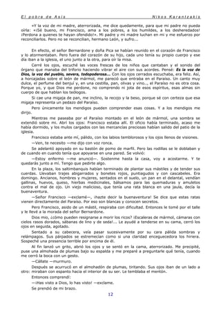 E l p o b r e d e A s í s N i k o s K a r a n t z a k i s
12
»Y la voz de mi madre, aterrorizada, me dice quedamente, para que mi padre no pueda
oírla: «¡Sé bueno, mi Francisco, ama a los pobres, a los humildes, a los desheredados!
¡Perdona a quienes te hayan ofendido!». Mi padre y mi madre luchan en mi y me esfuerzo por
reconciliarlos. Pero no se reconcilian, hermano León, y sufro...
En efecto, el señor Bernardone y doña Pica se habían reunido en el corazón de Francisco
y lo atormentaban. Pero fuera del corazón de su hijo, cada uno tenía su propio cuerpo y ese
día iban a la iglesia, el uno junto a la otra, para oír la misa.
Cerré los ojos, escuché las voces frescas de los niños que cantaban y el sonido del
órgano que manaba del triforio haciendo vibrar el aire con sus acordes. Pensé: Es la voz de
Dios, la voz del pueblo, severa, todopoderosa... Con los ojos cerrados escuchaba, era feliz. Así,
a horcajadas sobre el león de mármol, me pareció que entraba en el Paraíso. Un canto muy
dulce, el perfume del benjuí y, en una cestilla, pan, olivas y vino.., el Paraíso no es otra cosa.
Porque yo, y que Dios me perdone, no comprendo ni jota de esos espíritus, esas almas sin
cuerpo de que hablan los teólogos.
Si cae una migaja de pan, me inclino, la recojo y la beso, porque sé con certeza que esa
migaja representa un pedazo del Paraíso.
Pero únicamente los mendigos pueden comprender esas cosas. Y a los mendigos me
dirijo.
Mientras me paseaba por el Paraíso montado en el león de mármol, una sombra se
extendió sobre mi. Abrí los ojos: Francisco estaba allí. El oficio había terminado, acaso me
había dormido, y los mulos cargados con las mercancías preciosas habían salido del patio de la
iglesia.
Francisco estaba ante mí, pálido, con los labios temblorosos y los ojos llenos de visiones.
—Ven, te necesito —me dijo con voz ronca.
Se adelantó apoyado en su bastón de pomo de marfil. Pero las rodillas se le doblaban y
de cuando en cuando tenía que apoyarse en una pared. Se volvió:
—Estoy enfermo —me anunció—. Sostenme hasta la casa, voy a acostarme. Y te
quedarás junto a mí. Tengo que pedirte algo.
En la plaza, los saltimbanquis habían terminado de plantar sus mástiles y de tender sus
cuerdas. Llevaban trajes abigarrados y bonetes rojos, puntiagudos y con cascabeles. Era
domingo. Ancianos, hombres y mujeres, sentados en el suelo, un pan en el delantal, vendían
gallinas, huevos, queso, hierbas medicinales, bálsamos para las quemaduras y amuletos
contra el mal de ojo. Un viejo malicioso, que tenía una rata blanca en una jaula, decía la
buenaventura.
—Señor Francisco —exclamé—, ¡hazte decir la buenaventura! Se dice que estas ratas
vienen directamente del Paraíso. Por eso son blancas y conocen secretos.
Pero Francisco, asido de un mástil, respiraba con dificultad. Entonces le tomé por el talle
y le llevé a la morada del señor Bernardone.
Dios mio, ¿cómo pueden resignarse a morir los ricos? ¡Escaleras de mármol, cámaras con
cielos rasos dorados, sábanas de lino y de seda!... Le ayudé a tenderse en su cama, cerró los
ojos en seguida, agotado.
Sentado a su cabecera, veía pasar sucesivamente por su cara pálida sombras y
relámpagos. Sus párpados se estremecían como si una claridad enceguecedora los hiriera.
Sospeché una presencia terrible por encima de él.
Al fin lanzó un grito, abrió los ojos y se sentó en la cama, aterrorizado. Me precipité,
puse una almohada de plumas bajo su espalda y me preparé a preguntarle qué tenía, cuando
me cerró la boca con un gesto.
—Cállate —murmuro.
Después se acurrucó en el almohadón de plumas, tiritando. Sus ojos iban de un lado a
otro: miraban con espanto hacia el interior de su ser. Le temblaba el mentón.
Entonces comprendí:
—¡Has visto a Dios, lo has visto! —exclame.
Se prendió de mi brazo.
 