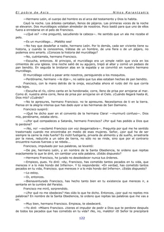 E l p o b r e d e A s í s N i k o s K a r a n t z a k i s
122
—Hermano León, el cuerpo del hombre es el arca del testamento y Dios lo habita.
Cayó la noche. Los árboles cantaban, llenos de pájaros. Las primeras voces de la noche
se elevaron. Dos murciélagos volaban alrededor de nosotros. Poco bastó para que uno de ellos
fuera a enredarse en el pelo de Francisco.
—¿Qué es? —me preguntó, sacudiendo la cabeza—. He sentido que un ala me rozaba el
pelo.
—Es un murciélago... ¡Maldito sea!
—No hay que desdeñar a nadie, hermano León. Por lo demás, cada ser viviente tiene su
historia, y cuando la conocemos, trátese de un hombre, de una fiera o de un pájaro, no
podemos sino amarlo. ¿Conoces la historia del murciélago?
—No, cuéntamela, hermano Francisco.
—Escucha, entonces. Al principio, el murciélago era un simple ratón que vivía en los
cimientos de una iglesia. Una noche salió de su agujero, trepó al altar y comió un pedazo de
pan bendito. En seguida le brotaron alas en la espalda y se convirtió en nuestro hermano
murciélago.
El murciélago volvió a pasar ante nosotros, persiguiendo a los mosquitos.
—Perdóname, hermano —le dije—, no sabía que tus alas estaban hechas de pan bendito.
Francisco, con la mano detrás de la oreja, escuchaba ahora el ruido del río que corría
más lejos.
—Escucha el río, cómo canta en la hondonada; corre, lleno de prisa por arrojarse al mar.
Como él. nuestra alma corre, llena de prisa por arrojarse en el Cielo. ¿Cuándo llegará hasta él,
Dios mío? ¿Cuándo?
—No te apresures, hermano Francisco. no te apresures. Necesitamos de ti en la tierra.
Piensa en la alegría intensa que has dado ayer a las hermanas de San Damiano.
Francisco suspiró:
—¡Qué he dicho ayer en el convento de la hermana Clara! —murmuró confuso—. Dios
mío, perdóname, estaba ebrio.
—¿Por qué compadeces a Satanás, hermano Francisco? ¿Por qué has pedido a Dios que
lo perdone?
—¡No, no! —exclamó Francisco con voz desgarradora—. Pregunta por qué me he sentido
trastornado cuando me encontraba en medio de esas mujeres. Señor, ¿por qué ha de ser
siempre la carne la más fuerte? Es inútil fustigaría, privarla de alimento y de sueño, arrastrarla
por la nieve, reducirla a un odre de tierra, no sólo no se rinde, sino que por el contrario
encuentra nuevas fuerzas y se rebela...
Francisco, impulsado por sus palabras, se levantó:
—De pie, hermano León, y en nombre de la Santa Obediencia, te ordeno que repitas
exactamente lo que te diré, sin cambiar una sola palabra. ¿Estás dispuesto?
—Hermano Francisco, he jurado no desobedecer nunca tus órdenes.
—Empiezo, pues. Yo diré: «Ay, Francisco, has cometido tantos pecados en tu vida, que
mereces ir a lo más hondo del Infierno». Y tú responderás: «En verdad, has cometido tantos
pecados en tu vida, Francisco. que mereces ir a lo más hondo del Infierno». ¿Estás dispuesto?
—Lo estoy.
—Di, entonces.
—Bienaventurado Francisco, has hecho tanto bien en tu existencia que mereces ir, a
sentarte en la cumbre del Paraíso.
Francisco me miró, sorprendido.
—¿Por qué no me obedeces? Has oído lo que he dicho. Entonces, ¿por qué no repites mis
palabras? En nombre de la Santa Obediencia, te ordeno que repitas las palabras que me vas a
oir.
—Muy bien, hermano Francisco. Empieza, te obedeceré.
—Yo diré: «Mísero Francisco. ¿tienes el impudor de pedir a Dios que te perdone después
de todos los pecados que has cometido en tu vida? ¡No, no, maldito! ¡El Señor te precipitará
 