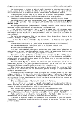 E l p o b r e d e A s í s N i k o s K a r a n t z a k i s
125
Se puso la túnica y. dichoso, se admiró. Había remiendos de todos los colores: negros,
azules, verdes. El aire hinchaba el hábito de Francisco, que parecía un pájaro extraño,
adornado con millares de plumas prestadas por sus hermanos alados de toda la tierra.
—Hermano León —dijo—, hace mucho tiempo que no he visto a los hermanos y los echo
de menos. Quizás estén todavía en la iglesia. Vamos a escuchar misa con ellos.
Sus ojos mejoraban desde hacía unos días y las piernas le sostenían con más fuerza.
Caminaba delante, apartando las ramas para pasar, y yo le seguía. contento. Francisco
es como un niño —pensaba— y por eso le quiero. ¡Va a visitar a sus hermanos para mostrarles
el nuevo hábito!
El tiempo estaba lluvioso. Una gruesa gota tibia cayó sobre mis labios. Francisco levantó
la cabeza, miró las nubes y tendió la mano, como si mendigara al cielo.
—Qué feliz soy. hermano León! —dijo—. Es como si llevara sobre mis hombros a todos
los pobres de la tierra. Pero, ¿adonde vamos? ¿Adónde me conducen mis pasos? ¡Quiera Dios
que vayamos al Cielo! ¡En verdad, la pobreza nos sienta como una cinta roja en los cabellos de
una muchacha!
Se oía la voz poderosa de Elías tras los árboles. Estaba dirigiendo un discurso a los
hermanos. Francisco se detuvo, vacilando.
—El oficio ha de haber terminado —dijo suavemente—. El hermano Elías explica el
Evangelio.
—Debe explicar las palabras de Cristo como él las entiende —dije yo con animosidad.
No quería a ese hermano, perdóname, Señor, y en secreto le llamaba Judas.
Francisco me miró severamente.
—La tierra tiene siete pisos —me dijo—, el Cielo tiene otros siete y toda la inmensidad no
puede contener a Dios. Pero el corazón del hombre encierra a Dios entero. Entonces, ten
cuidado, no hieras el corazón del hombre, porque podrías herir a Dios.
La Porciúncula, llena de hermanos, zumbaba como una colmena. Elías hablaba, de pie
sobre un escabel, con su largo cayado en la mano. Nunca he visto un hombre tan voluntarioso,
tan autoritario como ese Elías, salvo, quizá, el Señor Bernardone, el padre de Francisco. La
fuerza brotaba de todo su cuerpo.
Francisco entró. Algunos le miraron sin reaccionar, otros se echaron a reír al ver su
nuevo hábito. Aunque lo vio, Elías no abandonó su lugar para ir a recibirle. Francisco atravesó
la sala rozando las paredes y fue a situarse en un rincón para escuchar.
Elías hablaba de la nueva Regla que en adelante debían seguir los hermanos. Había
trabajado en ella sin descanso los días precedentes, porque la antigua le parecía demasiado
candorosa, demasiado pura.
—Los tiempos han cambiado —gritaba—. Y con ellos han cambiado el cielo y la tierra. Las
antiguas verdades se han convertido en mentiras. Las antiguas virtudes, esas lenguas que
envolvían y protegían a la orden durante su niñez, la ahogan ahora. Hay que librarla de ellas,
para que pueda respirar tranquilamente. Son las nuevas verdades y las nuevas virtudes las
que os trae la nueva Regla.
Elías levantó su cayado y echó una rápida mirada hacia Francisco.
—Que se retire el que no apruebe —agregó—. La disciplina es una de nuestras virtudes:
la más inviolable. No hay lugar para dos opiniones diferentes en nuestra orden. Somos los
soldados de un ejército regular. Y esta Regla es nuestro general.
Dijo, y desenrolló un largo pergamino cubierto de caracteres negros y rojos.
—Os he explicado los nuevos mandamientos y lo que han de significar para nosotros en
el futuro: Pobreza, Amor, Pureza, Obediencia. Levantad las manos y gritad: «¡Aprobado!».
Todos los hermanos levantaron las manos gritando: «¡Aprobado!». Sólo Francisco y yo
permanecimos con los brazos cruzados. La voz tonante de Elías continuo:
—Dichoso el hermano, dichosa la hermandad que evoluciona al ritmo del mundo.
¡Desdichado —y lanzó otra mirada hacia el rincón en que se acurrucaba Francisco— el que
permanece atrás!
 