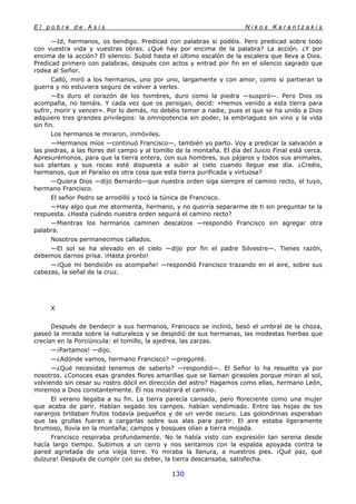 E l p o b r e d e A s í s N i k o s K a r a n t z a k i s
130
—Id, hermanos, os bendigo. Predicad con palabras si podéis. Pero predicad sobre todo
con vuestra vida y vuestras obras. ¿Qué hay por encima de la palabra? La acción. ¿Y por
encima de la acción? El silencio. Subid hasta el último escalón de la escalera que lleva a Dios.
Predicad primero con palabras, después con actos y entrad por fin en el silencio sagrado que
rodea al Señor.
Calló, miró a los hermanos, uno por uno, largamente y con amor, como si partieran la
guerra y no estuviera seguro de volver a verles.
—Es duro el corazón de los hombres, duro como la piedra —suspiró—. Pero Dios os
acompaña, no temáis. Y cada vez que os persigan, decid: «Hemos venido a esta tierra para
sufrir, morir y vencer». Por lo demás, no debéis temer a nadie, pues el que se ha unido a Dios
adquiere tres grandes privilegios: la omnipotencia sin poder, la embriaguez sin vino y la vida
sin fin.
Los hermanos le miraron, inmóviles.
—Hermanos míos —continuó Francisco—, también yo parto. Voy a predicar la salvación a
las piedras, a las flores del campo y al tomillo de la montaña. El día del Juicio Final está cerca.
Apresurémonos, para que la tierra entera, con sus hombres, sus pájaros y todos sus animales,
sus plantas y sus rocas esté dispuesta a subir al cielo cuando llegue ese día. ¿Creéis,
hermanos, que el Paraíso es otra cosa que esta tierra purificada y virtuosa?
—Quiera Dios —dijo Bernardo—que nuestra orden siga siempre el camino recto, el tuyo,
hermano Francisco.
El señor Pedro se arrodilló y tocó la túnica de Francisco.
—Hay algo que me atormenta, hermano, y no querría separarme de ti sin preguntar te la
respuesta. ¿Hasta cuándo nuestra orden seguirá el camino recto?
—Mientras los hermanos caminen descalzos —respondió Francisco sin agregar otra
palabra.
Nosotros permanecimos callados.
—El sol se ha elevado en el cielo —dijo por fin el padre Silvestre—. Tienes razón,
debemos darnos prisa. ¡Hasta pronto!
—¡Que mi bendición os acompañe! —respondió Francisco trazando en el aire, sobre sus
cabezas, la señal de la cruz.
X
Después de bendecir a sus hermanos, Francisco se inclinó, besó el umbral de la choza,
paseó la mirada sobre la naturaleza y se despidió de sus hermanas, las modestas hierbas que
crecían en la Porciúncula: el tomillo, la ajedrea, las zarzas.
—¡Partamos! —dijo.
—¿Adónde vamos, hermano Francisco? —pregunté.
—¿Qué necesidad tenemos de saberlo? —respondió—. El Señor lo ha resuelto ya por
nosotros. ¿Conoces esas grandes flores amarillas que se llaman girasoles porque miran al sol,
volviendo sin cesar su rostro dócil en dirección del astro? Hagamos como ellas, hermano León,
miremos a Dios constantemente. Él nos mostrará el camino.
El verano llegaba a su fin. La tierra parecía cansada, pero floreciente como una mujer
que acaba de parir. Habían segado los campos. habían vendimiado. Entre las hojas de los
naranjos brillaban frutos todavía pequeños y de un verde oscuro. Las golondrinas esperaban
que las grullas fueran a cargarlas sobre sus alas para partir. El aire estaba ligeramente
brumoso, llovía en la montaña; campos y bosques olían a tierra mojada.
Francisco respiraba profundamente. No le había visto con expresión tan serena desde
hacía largo tiempo. Subimos a un cerro y nos sentamos con la espalda apoyada contra la
pared agrietada de una vieja torre. Yo miraba la llanura, a nuestros pies. ¡Qué paz, qué
dulzura! Después de cumplir con su deber, la tierra descansaba, satisfecha.
 