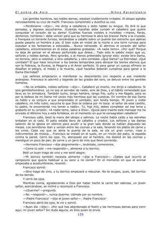 E l p o b r e d e A s í s N i k o s K a r a n t z a k i s
135
Los gentiles hombres, las nobles damas, estaban visiblemente irritados. El obispo agitaba
nerviosamente su cruz de marfil. Francisco comprendió y dulcificó su voz.
—Perdóname —dijo—, me dirijo a caballeros y debo hablar su lengua. Os diré lo que
pensaba, y dignaos escucharme. ¡Cuántas hazañas debe cumplir el caballero que quiere
conquistar el corazón de su dama! ¡Cuántas fuerzas visibles e invisibles —mares, fieras,
demonios, hombres— debe vencer para que su hermosa le abra los brazos! Parte a la cruzada,
o franquea un torrente furioso, lanzándose a caballo sobre un puente tan estrecho que apenas
puede pasarlo un hombre a pie. O bien sube en mitad de la noche a una torre ruinosa para
expulsar a los fantasmas a estocadas... Nunca retrocede. Si abrimos el corazón del señor
castellano, encontraremos en él estas palabras grabadas: «A nadie temo». ¿Por qué? Porque
no deja de pensar en el abrazo perfumado que desea... Todo esto lo sabéis mejor que yo,
señores y nobles damas. Pero ignoráis, o al menos pretendéis ignorar esto: existe otra Dama,
no terrena, pero si celestial, y otra caballería, y otro combate. ¿Qué Dama? La Eternidad. ¿Qué
combate? El que hace renunciar a los bienes temporales para abrazar los bienes eternos que
son la Pobreza, la Pureza, la Plegaria y el Amor perfecto. Si para ganar un cuerpo efímero se
desafían el peligro, el miedo y la muerte, ¿qué hazañas deberán cumplirse para ganar a la
Dama Eternidad?
Los señores empezaron a manifestar su descontento con respecto a ese insolente
andrajoso. Francisco lo advirtió y bajando de las gradas del coro, se detuvo entre los gentiles
hombres.
—No os enfadéis, nobles señores —dijo—. Caballero yo mismo, me dirijo a caballeros. Si
sois gentileshombres. yo no soy el servidor de nadie, sino de Dios, y el hábito remendado que
llevo es mi armadura. También lucho, tengo hambre, tengo frío, sufro y me flagelo, pero es
por la belleza de mi Dama mil veces más hermosa que las vuestras. En nombre de esa Dama
os hablo y os conjuro a que emprendáis el combate; aún tenéis tiempo. Mi joven y noble
caballero, mi niño rubio, escucha lo que Dios te ordena por mi boca: el señor de este castillo,
tu padre, te encomienda «no temer a nadie». Tú, hijo mío, debes completar así ese lema y
grabarlo en tu corazón: «A nadie temo, salvo a Dios». ¡Quizá para traerte este mensaje me ha
enviado el Altísimo hoy a esta fortaleza, en el momento en que te consagraban caballero!
Francisco calló, besó la mano del obispo y salimos. La noche había caído y las estrellas
brillaban en el cielo. El patio estaba lleno de caballos y criados. Los señores y las damas
salieron de la iglesia en silencio para acudir a la gran sala donde se habían dispuesto las
mesas. Los servidores iban y venían entre las cocinas y la sala, llevando los platos de carne y
los vinos. Cada vez que se abría la puerta de la sala, se oía un gran rumor, risas e
instrumentos de música... Francisco se instaló en el suelo, en un rincón del patio, la espalda
contra la pared. Cerró los ojos. Yo, atenazado por el hambre, me deslicé en las cocinas y
mendigué un poco de pan, de carne y un jarro de vino que llevé corriendo.
—Hermano Francisco —dije alegremente—, levántate, comeremos.
—Come tú solo —me respondió—, alimenta a tu borrico.
Bebí un buen trago de vino y me sentí alegre:
—Mi borrico también necesita alimento —dije a Francisco—. ¿Sabes qué ocurrió al
campesino que quería habituar a su asno a no comer? En el momento en que el animal
empezaba a acostumbrarse, reventó.
Francisco sonrió:
—Otro trago de vino, y tu borrico empezará a rebuznar. No te ocupes, pues, del borrico
de los demás.
Y cerró los ojos.
Mientras comía, agradeciendo a Dios por haber hecho la carne tan sabrosa, un joven
señor, acercándose, se inclinó y reconoció a Francisco.
—¿Duerme? —preguntó.
—No —respondí—, nunca duerme. Llámale por su nombre.
—¡Padre Francisco! —dijo el joven señor—. ¡Padre Francisco!
Francisco abrió los ojos, le vio y sonrió.
—Buen día —dijo—. ¿Por qué has abandonado el festín y las hermosas damas para venir
aquí, mi joven señor? Sin duda alguna, es Dios quien te envía.
 