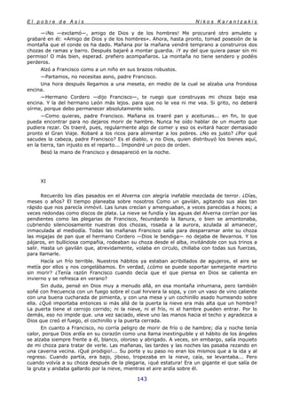 E l p o b r e d e A s í s N i k o s K a r a n t z a k i s
143
—¡No —exclamó—, amigo de Dios y de los hombres! Me procuraré otro amuleto y
grabaré en él: «Amigo de Dios y de los hombres». Ahora, hasta pronto, tomad posesión de la
montaña que el conde os ha dado. Mañana por la mañana vendré temprano a construiros dos
chozas de ramas y barro. Después bajaré a montar guardia. ¡Y ay del que quiera pasar sin mi
permiso! O más bien, esperad. prefiero acompañaros. La montaña no tiene sendero y podéis
perderos.
Alzó a Francisco como a un niño en sus brazos robustos.
—Partamos, no necesitas asno, padre Francisco.
Una hora después llegamos a una meseta, en medio de la cual se alzaba una frondosa
encina.
—Hermano Cordero —dijo Francisco—, te ruego que construyas mi choza bajo esa
encina. Y la del hermano León más lejos. para que no le vea ni me vea. Si grito, no deberá
oírme, porque debo permanecer absolutamente solo.
—Como quieras, padre Francisco. Mañana os traeré pan y aceitunas... en fin, lo que
pueda encontrar para no dejaros morir de hambre. Nunca he oído hablar de un muerto que
pudiera rezar. Os traeré, pues, regularmente algo de comer y eso os evitará hacer demasiado
pronto el Gran Viaje. Robaré a los ricos para alimentar a los pobres. ¿No es justo? ¿Por qué
sacudes la cabeza, padre Francisco? Es el diablo, y no Dios, quien distribuyó los bienes aquí,
en la tierra, tan injusto es el reparto... Impondré un poco de orden.
Besó la mano de Francisco y desapareció en la noche.
XI
Recuerdo los días pasados en el Alverna con alegría inefable mezclada de terror. ¿Días,
meses o años? El tiempo planeaba sobre nosotros Como un gavilán, agitando sus alas tan
rápido que nos parecía inmóvil. Las lunas crecían y amenguaban, a veces parecidas a hoces; a
veces redondas como discos de plata. La nieve se fundía y las aguas del Alverna corrían por las
pendientes como las plegarias de Francisco, fecundando la llanura, o bien se amontonaba,
cubriendo silenciosamente nuestras dos chozas, rosada a la aurora, azulada al amanecer,
inmaculada al mediodía. Todas las mañanas Francisco salía para desparramar ante su choza
las migajas de pan que el hermano Cordero —Dios le bendiga— no dejaba de llevarnos. Y los
pájaros, en bulliciosa compañia, rodeaban su choza desde el alba, invitándole con sus trinos a
salir. Hasta un gavilán que, atrevidamente, volaba en circulo, chillaba con todas sus fuerzas,
para llamarle.
Hacía un frío terrible. Nuestros hábitos ya estaban acribillados de agujeros, el aire se
metía por ellos y nos congelábamos. En verdad, ¿cómo se puede soportar semejante martirio
sin morir? ¿Tenía razón Francisco cuando decía que el que piensa en Dios se calienta en
invierno y se refresca en verano?
Sin duda, pensé en Dios muy a menudo allá, en esa montaña inhumana, pero también
soñé con frecuencia con un fuego sobre el cual hirviera la sopa, y con un vaso de vino caliente
con una buena cucharada de pimienta, y con una mesa y un cochinillo asado humeando sobre
ella. ¿Qué importaba entonces si más allá de la puerta la nieve era más alta que un hombre?
La puerta tiene el cerrojo corrido; ni la nieve, ni el frío, ni el hambre pueden entrar. Por lo
demás, eso no impide que. una vez saciado, eleve uno las manos hacia el techo y agradezca a
Dios que creó el fuego, el cochinillo y la puerta cerrada.
En cuanto a Francisco, no corría peligro de morir de frío o de hambre; día y noche tenía
calor, porque Dios ardía en su corazón como una llama inextinguible y el hábito de los ángeles
se alzaba siempre frente a él, blanco, oloroso y abrigado. A veces, sin embargo, salía inquieto
de mi choza para tratar de verle. Las mañanas, las tardes y las noches las pasaba rezando en
una caverna vecina. ¡Qué prodigio!... Su porte y su paso no eran los mismos que a la ida y al
regreso. Cuando partía, era bajo, jiboso, tropezaba en la nieve, caía, se levantaba... Pero
cuando volvía a su choza después de la plegaria, ¡qué estatura! Era un gigante el que salía de
la gruta y andaba gallardo por la nieve, mientras el aire ardía sobre él.
 