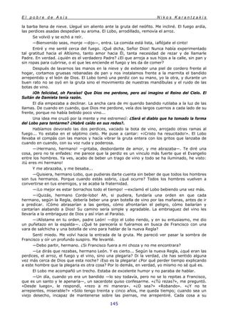 E l p o b r e d e A s í s N i k o s K a r a n t z a k i s
145
la barba llena de nieve. Llegué sin aliento ante la gruta del neófito. Me incliné. El fuego ardía,
las perdices asadas despedían su aroma. El Lobo, arrodillado, removía el arroz.
Se volvió y se echó a reír.
—Bienvenido seas, monje —dijo—, entra. La comida está lista, ¡aflójate el cinto!
Entré y me senté cerca del fuego. ¡Qué dicha, Señor Dios! Nunca había experimentado
tal gratitud hacia el Altísimo, tanto amor hacia Él, tanta necesidad de rezar y de llamarle
Padre. En verdad. ¿quién es el verdadero Padre? ¿El que arroja a sus hijos a la calle, sin pan y
sin ropas para cubrirse, o el que les enciende el fuego y les da de comer?
Después de lavarnos las manos en la nieve y de extender una piel de cordero frente al
hogar, cortamos gruesas rebanadas de pan y nos instalamos frente a la marmita el bandido
arrepentido y el león de Dios. El Lobo tomó una perdiz con su mano, yo la otra, y durante un
buen rato no se oyó en la gruta sino el movimiento de nuestras mandíbulas y el ruido de las
botas de vino.
¡Oh felicidad, oh Paraíso! Que Dios me perdone, pero así imagino el Reino del Cielo. El
Sultán de Damieta tenía razón.
El día empezaba a declinar. La ancha cara de mi querido bandido rutilaba a la luz de las
llamas. De cuando en cuando, que Dios me perdone, veía dos largos cuernos a cada lado de su
frente, porque no había bebido poco vino...
Una idea me cruzó por la mente y me estremecí: ¿Será el diablo que ha tomado la forma
del Lobo para tentarme? ¿Habré caído en sus redes?.
Habíamos devorado las dos perdices, vaciado la bota de vino, arrojado otras ramas al
fuego... Yo estaba en el séptimo cielo. Me puse a cantar: «¡Cristo ha resucitado!». El Lobo
llevaba el compás con las manos y hacía vibrar la gruta entera con los gritos que lanzaba de
cuando en cuando, con su voz ruda y poderosa.
—¡Hermano, hermano! —gritaba, desbordante de amor, y me abrazaba—. Te diré una
cosa, pero no te enfades: me parece que la perdiz es un vinculo más fuerte que el Evangelio
entre los hombres. Ya ves, acabo de beber un trago de vino y todo se ha iluminado, he visto:
¡tú eres mi hermano!
Y me abrazaba, y me besaba...
—Quisiera, hermano Lobo, que pudieras darte cuenta sin beber de que todos los hombres
son tus hermanos. Porque cuando estás sobrio, ¿qué ocurre? Todos los hombres vuelven a
convertirse en tus enemigos, y se acaba la fraternidad.
—¡Lo mejor es estar borrachos todo el tiempo! —exclamó el Lobo bebiendo una vez más.
—¡Quizás, hermano Corde-lobo! Ah, si pudiera, fundaría una orden en que cada
hermano, según la Regla, debería beber una gran botella de vino por las mañanas, antes de ir
a predicar. ¡Cómo abrasarían a las gentes, cómo afrontarían el peligro, cómo bailarían y
cantarían alabando a Dios! Su camino sería simple y agradable. La embriaguez del vino les
llevaría a la embriaguez de Dios y así irían al Paraíso.
—¡Alístame en tu orden, padre León! —dijo el Lobo riendo, y en su entusiasmo, me dio
un puñetazo en la espalda—. ¿Qué te parecería si fuéramos en busca de Francisco con una
vara de salchicha y una botella de vino para hablar de la nueva Regla?
Sentí miedo. Me volví hacia la entrada de la gruta. Me pareció ver pasar la sombra de
Francisco y oír un profundo suspiro. Me levanté.
—Debo partir, hermano. ¿Si Francisco fuera a mi choza y no me encontrara?
—Le dirás que rezabas, hermano León. Y es cierto... Según la nueva Regla, ¿qué eran las
perdices, el arroz, el fuego y el vino, sino una plegaria? Di la verdad, ¿te has sentido alguna
vez más cerca de Dios que esta noche? ¡Eso es la plegaria! ¿Por qué perder tiempo explicando
a este hombre que la plegaria es otra cosa? Por lo demás, en verdad, yo mismo no sé qué es.
El Lobo me acompañó un trecho. Estaba de excelente humor y no paraba de hablar.
—Un día, cuando yo era un bandido —lo soy todavía, pero no se lo repitas a Francisco,
que es un santo y le apenaría—, un sacerdote quiso confesarme. «¿Tú rezas?», me preguntó.
«Desde luego», le respondí, «rezo a mi manera». «¿O sea?» «Robando». «¿Y no te
arrepientes, miserable?» «Sólo tengo treinta y cinco años, me queda tiempo; cuando sea un
viejo desecho, incapaz de mantenerse sobre las piernas, me arrepentiré. Cada cosa a su
 