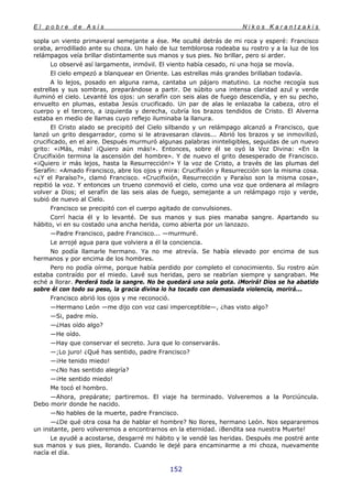 E l p o b r e d e A s í s N i k o s K a r a n t z a k i s
152
sopla un viento primaveral semejante a ése. Me oculté detrás de mi roca y esperé: Francisco
oraba, arrodillado ante su choza. Un halo de luz temblorosa rodeaba su rostro y a la luz de los
relámpagos veía brillar distintamente sus manos y sus pies. No brillar, pero si arder.
Lo observé así largamente, inmóvil. El viento había cesado, ni una hoja se movía.
El cielo empezó a blanquear en Oriente. Las estrellas más grandes brillaban todavía.
A lo lejos, posado en alguna rama, cantaba un pájaro matutino. La noche recogía sus
estrellas y sus sombras, preparándose a partir. De súbito una intensa claridad azul y verde
iluminó el cielo. Levanté los ojos: un serafín con seis alas de fuego descendía, y en su pecho,
envuelto en plumas, estaba Jesús crucificado. Un par de alas le enlazaba la cabeza, otro el
cuerpo y el tercero, a izquierda y derecha, cubría los brazos tendidos de Cristo. El Alverna
estaba en medio de llamas cuyo reflejo iluminaba la llanura.
El Cristo alado se precipitó del Cielo silbando y un relámpago alcanzó a Francisco, que
lanzó un grito desgarrador, como si le atravesaran clavos... Abrió los brazos y se inmovilizó,
crucificado, en el aire. Después murmuró algunas palabras ininteligibles, seguidas de un nuevo
grito: «¡Más, más! ¡Quiero aún más!». Entonces, sobre él se oyó la Voz Divina: «En la
Crucifixión termina la ascensión del hombre». Y de nuevo el grito desesperado de Francisco.
«¡Quiero ir más lejos, hasta la Resurrección!» Y la voz de Cristo, a través de las plumas del
Serafín: «Amado Francisco, abre los ojos y mira: Crucifixión y Resurrección son la misma cosa.
«¿Y el Paraíso?», clamó Francisco. «Crucifixión, Resurrección y Paraíso son la misma cosa»,
repitió la voz. Y entonces un trueno conmovió el cielo, como una voz que ordenara al milagro
volver a Dios; el serafín de las seis alas de fuego, semejante a un relámpago rojo y verde,
subió de nuevo al Cielo.
Francisco se precipitó con el cuerpo agitado de convulsiones.
Corrí hacia él y lo levanté. De sus manos y sus pies manaba sangre. Apartando su
hábito, vi en su costado una ancha herida, como abierta por un lanzazo.
—Padre Francisco, padre Francisco... —murmuré.
Le arrojé agua para que volviera a él la conciencia.
No podía llamarle hermano. Ya no me atrevía. Se había elevado por encima de sus
hermanos y por encima de los hombres.
Pero no podía oírme, porque había perdido por completo el conocimiento. Su rostro aún
estaba contraído por el miedo. Lavé sus heridas, pero se reabrían siempre y sangraban. Me
eché a llorar. Perderá toda la sangre. No be quedará una sola gota. ¡Morirá! Dios se ha abatido
sobre él con todo su peso, la gracia divina lo ha tocado con demasiada violencia, morirá...
Francisco abrió los ojos y me reconoció.
—Hermano León —me dijo con voz casi imperceptible—, ¿has visto algo?
—Si, padre mío.
—¿Has oído algo?
—He oído.
—Hay que conservar el secreto. Jura que lo conservarás.
—;Lo juro! ¿Qué has sentido, padre Francisco?
—¡He tenido miedo!
—¿No has sentido alegría?
—¡He sentido miedo!
Me tocó el hombro.
—Ahora, prepárate; partiremos. El viaje ha terminado. Volveremos a la Porciúncula.
Debo morir donde he nacido.
—No hables de la muerte, padre Francisco.
—¿De qué otra cosa ha de hablar el hombre? No llores, hermano León. Nos separaremos
un instante, pero volveremos a encontrarnos en la eternidad. ¡Bendita sea nuestra Muerte!
Le ayudé a acostarse, desgarré mi hábito y le vendé las heridas. Después me postré ante
sus manos y sus pies, llorando. Cuando le dejé para encaminarme a mi choza, nuevamente
nacía el día.
 