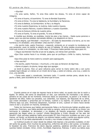 E l p o b r e d e A s í s N i k o s K a r a n t z a k i s
155
—¡Escribe!
—Tú eres santo, Señor, Tú eres Dios sobre los dioses, Tú eres el único capaz de
milagros.
»Tú eres el bueno, el buenísimo. Tú eres la Bondad Suprema.
»Tú eres el Amor, Tú eres la Sabiduría, la Humildad y la Paciencia.
»Tú eres la Belleza, la Certidumbre. la Paz y la Alegría.
»Tú eres nuestra Esperanza, la Justicia, toda nuestra riqueza.
»Tú eres nuestro Patrono, nuestro Defensor y nuestro Guardián.
»Tú eres la Dulzura infinita de nuestra alma.
»Tú eres el fuerte, Tú eres el grande, Tú eres el Altísimo.
A medida que dictaba, se exaltaba, movía los pies y las manos... Hasta quiso ponerse a
bailar, pero sus piernas estaban demasiado débiles y se desplomó en tierra.
—¡Que alegría, qué felicidad! —murmuró—. ¡El Cielo ha descendido a la tierra, ya no veo
hombres a mi alrededor, sino estrellas! ¿Has escrito? ¿Todo?
—He escrito todo, padre Francisco —respondí, sintiendo en el corazón la mordedura de
una serpiente, pues no sentía la alegría de que él hablaba. Mi alma estaba envenenada. Era
inútil que mirara a mi alrededor, no veía nada. Y Francisco había partido muy lejos para mí.
—¡Sigue escribiendo! Escribe al pie de la página, con letras bien grandes:
»Que Dios vuelva hacia ti su mirada, para que se purifique y brille tu rostro, hermano
León.
»Que Dios pose la mano sobre tu corazón para apaciguarlo.
»¿Has escrito?
—He escrito, padre Francisco —murmuré, y mis ojos se llenaron de lágrimas.
—Dame el papel y la pluma, tengo algo que agregar.
Le tendí la pluma. Hizo un gran esfuerzo para cerrar la mano sobre ella y con sumo
cuidado logró dibujar un cráneo en un rincón de la hoja, y sobre el cráneo, una cruz, y sobre la
cruz, una estrella.
—Toma este papel y consérvalo. hermano León. Y cuando sientas pena, sácalo de tu
pecho y léelo, para acordarte de mí y del amor que te tuve.
XII
Cuando pienso en el viaje de regreso hacia la tierra natal, no puedo sino dar la razón a
Egidio. En efecto, del santo se desprende un olor, que salvando las montañas y las selvas,
penetra en las casas de los hombres. Entonces éstos se sorprenden, la pasión y el miedo se
apoderan de ellos; todos sus pecados, sus cobardías, sus bajezas, las flaquezas de su alma,
que creían olvidadas o prescritas por el tiempo, vuelven a su espíritu. De pronto se abre el
Infierno bajo sus pies. Entonces despiertan, husmean el aire, vuelven el rostro hacia donde
viene el olor y se ponen en marcha, temblando.
Todos los hermanos que habían permanecido fieles a la Porciúncula habían acudido para
recibirnos. Francisco, que había perdido casi toda su sangre, yacía en el suelo de su choza. Los
hermanos le rodeaban, le abrazaban y no dejaban de hacerle preguntas: ¿Cómo habían
aparecido las llagas sobre su cuerpo? ¿Podía describirles a Cristo clavado en las alas del
Serafín? ¿Qué secretas palabras había pronunciado Él? Pero Francisco ocultaba sus pies y sus
manos, ya riendo, ya llorando de alegría. Los dolores habían vuelto y sentía que alguien sufría;
pero no era él. Él ya había abandonado el mundo y nos miraba a todos con piedad.
La multitud acudía sin cesar desde las aldeas más lejanas y las grandes ciudades; el olor
del santo las guiaba. Eran muchos los peregrinos, enfermos del alma y del cuerpo. Le tocaban,
le besaban los pies. Francisco les decía algunas palabras, palabras sencillas pero que sus
oyentes habían olvidado: Amor, Unión, Humildad, Esperanza, Pobreza. Y sobre sus labios esas
 