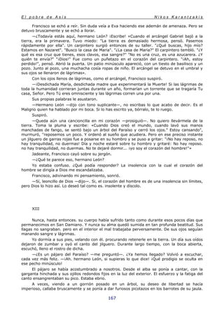 E l p o b r e d e A s í s N i k o s K a r a n t z a k i s
167
Francisco se echó a reír. Sin duda veía a Eva haciendo ese ademán de amenaza. Pero se
detuvo bruscamente y se echó a llorar.
—¿Todavía estás aquí, hermano León? ¡Escribe! «Cuando el arcángel Gabriel bajó a la
tierra, era la primavera. Tuvo miedo: "La tierra es demasiado hermosa, pensó. Pasemos
rápidamente por ella". Un carpintero surgió entonces de su taller. "¿Qué buscas, hijo mío?
Estamos en Nazaret". "Busco la casa de Maria". "¿La casa de Maria?" El carpintero tembló. "¿Y
qué es esa cruz que tienes, esos clavos, esa sangre?" "No es una cruz, es una azucarera. ¿Y
quién te envía?" "¡Dios!" Fue como un puñetazo en el corazón del carpintero. "¡Ah, estoy
perdido!", pensó. Abrió la puerta. Un patio minúsculo apareció, con un tiesto de basilisco y un
pozo. Junto al pozo, una muchacha cosía ropas de niño. El arcángel se detuvo en el umbral y
sus ojos se llenaron de lágrimas».
Con los ojos llenos de lágrimas, como el arcángel, Francisco suspiró.
—¡Desdichada María, desdichada madre que experimentará la Muerte! Si las lágrimas de
toda la humanidad corrieran juntas durante un año, formarían un torrente que se tragaría Tu
casa, Señor. Pero Tú eres omnisciente y las lágrimas corren una por una.
Sus propias palabras le asustaron.
—Hermano León —dijo con tono suplicante—, no escribas lo que acabo de decir. Es el
Maligno quien ha hablado por mi boca. Si lo has escrito ya, bórralo, te lo ruego.
Suspiró.
—Queda aún una cancioncilla en mi corazón —prosiguió—. No quiero llevármela de la
tierra. Toma la pluma y escribe: «Cuando Dios creó el mundo, cuando lavó sus manos
manchadas de fango, se sentó bajo un árbol del Paraíso y cerró los ojos." Estoy cansando",
murmuró, ''reposemos un poco. Y ordenó al sueño que acudiera. Pero en ese preciso instante
un jilguero de garras rojas fue a posarse en su hombro y se puso a gritar: "¡No hay reposo, no
hay tranquilidad, no duermas! Día y noche estaré sobre tu hombro y gritaré: No hay reposo.
no hay tranquilidad, no duermas. No te dejaré dormir... ¡yo soy el corazón del hombre!"»
Jadeante, Francisco cayó sobre su jergón.
—¿Qué te parece eso, hermano León?
Yo estaba confuso. ¿Qué podía responder? La insolencia con la cual el corazón del
hombre se dirigía a Dios me escandalizaba.
Francisco, adivinando mi pensamiento, sonrió.
—Sí, leoncillo de Dios —dijo—. Si, el corazón del hombre es de una insolencia sin límites,
pero Dios lo hizo así. Lo deseó tal como es. insolente y díscolo.
XIII
Nunca, hasta entonces. su cuerpo había sufrido tanto como durante esos pocos días que
permanecimos en San Damiano. Y nunca su alma quedó sumida en tan profunda beatitud. Sus
llagas no sangraban. pero en el interior el mal trabajaba perversamente. De sus ojos seguían
manando sangre y lágrimas.
Yo dormía a sus pies, velando con él. procurando retenerle en la tierra. Un día sus oídos
dejaron de zumbar y oyó el canto del jilguero. Durante largo tiempo, con la boca abierta,
escuchó, lleno el rostro de dicha.
—¿Es un pájaro del Paraíso? —me preguntó—. ¿Ya hemos llegado? Volvió a escuchar,
cada vez más feliz. —¡Ah. hermano León, si supieras lo que dice! ¡Qué prodigio se oculta en
ese pecho minúsculo!
El pájaro se había acostumbrado a nosotros. Desde el alba se ponía a cantar, con la
garganta hinchada y sus ojillos redondos fijos en la luz del exterior. El esfuerzo y la fatiga del
canto ensangrentaban su pico. Estaba ebrio.
A veces, viendo a un gorrión posado en un árbol, su deseo de libertad se hacía
imperioso, callaba bruscamente y se ponía a dar furiosos picotazos en los barrotes de su jaula.
 