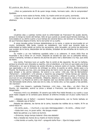E l p o b r e d e A s í s N i k o s K a r a n t z a k i s
17
—Pero es justamente de Él de quien tengo miedo, hermano León. ¿No lo comprendes?
Quédate.
Le puse la mano sobre la frente. Ardía. Su madre entró en el cuarto, sonriendo.
—Hijo mío, te traigo el auxilio de la Virgen —dijo poniéndole en la mano una rama de
albahaca.
II
¿Cuántos días y cuántas noches duró la enfermedad de Francisco? No puedo decirlo,
porque no tengo la noción del tiempo. Sólo sé que cuando se acostó aquel famoso domingo, la
luna estaba en su último cuarto y tuvo tiempo de volverse llena y de reiniciar su mengua antes
de que Francisco dejara el lecho. Se lo oía luchar en su sueño.
A veces lanzaba gritos furiosos debatiéndose en la cama, a veces se acurrucaba en un
rincón, temblando. Más tarde, cuando se restableció, nos contó que durante toda su
enfermedad se había batido ya contra los sarracenos, ante Jerusalén, ya contra los demonios
que surgían de la tierra, descendían de los árboles, brotaban de las entrañas de la noche y lo
perseguían.
Su madre y yo nos habíamos quedado solos a su cabecera. A veces doña Pica se
levantaba e iba a llorar en un rincón. Después se secaba los ojos con su pañuelito blanco,
volvía a sentarse, tomaba un abanico de plumas de pavo real y abanicaba a su hijo, que ardía
de fiebre.
Una noche, Francisco tuvo un sueño. Nos lo contó al día siguiente. No por la mañana,
porque la emoción aún ofuscaba su espíritu, sino al atardecer, a la hora en que sopla una brisa
refrescante y en que la lámpara de aceite difunde su dulzura sobre el mundo. Había soñado
que agonizaba y en el momento de entregar su alma, la puerta se abría, dando paso a la
Muerte. No llevaba una hoz, sino una larga pinza de hierro como las que utilizan los verdugos
para atrapar a los perros rabiosos. Se acercó a su cama: «¡De pie, hijo de Bernardone!
¡Partamos!». «¿Adónde?» «¿Te atreves a hacerme esa pregunta? Tenias tiempo por delante,
pero lo derrochaste en el libertinaje, el lujo y las canciones. » Blandió su pinza, y Francisco se
acurrucó en sus almohadas, temblando. «Déjame, déjame un año siquiera, dame el tiempo de
arrepentirme.» La Muerte se echó a reír dejando caer sus dientes sobre las sábanas de seda.
«Es demasiado tarde ahora, todo eso era tu vida, no tienes otra. La has jugado y has perdido.
¡En marcha!»
—¡Sólo tres meses!», suplicaba Francisco. «¡Un mes... tres días... un día!» Pero la
Muerte, sin responder, acercó su pinza y atrapó a Francisco, que despertó con un grito
desgarrador.
Francisco miró a su alrededor. El canario que doña Pica había llevado a su cuarto y cuya
jaula había colgado en la ventana para distraer al enfermo trinaba con el pico vuelto hacia el
cielo.
—¡Alabado sea el Señor! —exclamó Francisco alegremente, con la frente bañada en
sudor—. ¡Alabado sea el Señor!
Palpaba las sábanas, las barras de la cama, buscaba las rodillas de su madre. Al fin se
volvió hacia mi.
—Es cierto, pues... —murmuró, y sus ojos relampagueaban—. Es cierto... ¿Estoy vivo?
—Estás bien vivo, mi joven señor. ¡No tengas miedo!
Batió las palmas y su rostro se iluminó.
—¡Entonces, tengo tiempo todavía! ¡Dios sea alabado!
Reía y besaba las manos de su madre al mismo tiempo.
—¿Has tenido un sueño, hijo mío? —preguntó doña Pica—. ¡Que te traiga suerte!
 