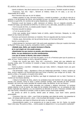E l p o b r e d e A s í s N i k o s K a r a n t z a k i s
175
Llamé al diácono. Nos llevó esencia de rosas y le reanimamos. También acudió el obispo.
—Francisco, hijo mío —dijo—, llamaré al médico. Estás en mi casa, y yo soy el
responsable de tu salud.
Pero Francisco dijo que no con la cabeza.
—Debes respetar la vida, hermano Francisco —insistió el prelado—, no sólo la vida de tu
prójimo, o la del gusano de tierra, sino también la tuya. La vida es el soplo de Dios, no tienes
derecho a suprimirla. En nombre de la santa Obediencia, ¡obedece!
Francisco cruzó los brazos y calló. Llamaron al médico. Era un viejecito amarillo, de
mirada de fuego, que desvistió al enfermo, lo volvió a uno y otro lado, auscultó su corazon...
—Con la ayuda de Dios, su estado puede mejorar —dijo.
Francisco sacudió la cabeza.
—¿Y sin la ayuda de Dios?
—Creo que puedes durar todavía hasta el otoño, padre Francisco. Después, tu vida
estará en las manos del Señor.
Francisco permaneció silencioso un instante. Pero en seguida alzó las manos al Cielo:
—¡Serás, pues, bienvenida, con las primeras lluvias, oh hermana Muerte!
Sonrió y se dirigió a mi:
—¿Qué piensas tú, hermano León? ¿No sería justo agradecer a Dios por nuestra hermana
la Muerte? Toma, pues, la pluma, compañero mártir, y escribe:
«Alabado seas, Señor, por nuestra hermana la Muerte,
de la cual ningún ser vivo puede escapar.
»Desdichados los que mueren en pecado, pero bienaventurados,
Señor, los que obedecieron tus diez mandamientos.
»Los que no temen la Muerte, ésos aman la Muerte».
Copié el himno entero en una hoja de papel y se lo di a Francisco para que le pusiera su
sello, la cruz. Tomó la hoja, la miró y sacudió la cabeza.
—Tengo aún mucho que decir, Dios mío —murmuró—, tengo aún que alabarte por
muchas cosas, pero Tú conoces mi corazón y todas mis entrañas... Alabado seas, pues, por
todo, Señor.
Tomó la pluma y escribió: «¡Alabado seas por todo, Señor!». Después trazó una gran
cruz al pie del himno.
—He terminado —dijo—. Agradezco a Dios por habérmelo permitido. Y ahora, cordero de
Dios, envía a alguien a la Porciúncula para que invite a Pacifico, que venga con su laúd... Me
acerco a Dios, y no puedo y no quiero sino cantar.
Envié a alguien en busca de Pacifico, que llegó al crepúsculo con su laúd. Francisco lo
recibió con los brazos abiertos.
—¡Salud al trovador de Dios, salud a la verdadera boca del hombre! ¡En este papel está
escrita una canción, toma tu laúd y canta! Cantaré contigo, este leoncillo de Dios cantará
también, así como las cuatro paredes de nuestra celda, las piedras, la cal, los frescos...
Poco después, nuestra celda resonaba con ruidosas y alegres canciones. La ventana
estaba abierta, el sol se ponía. las hojas de los árboles chorreaban luz. La campana de San
Rufino replicaba las vísperas y su voz dulcísima se difundía en el aire. Francisco cantaba cada
vez más fuerte, midiendo el compás y todo su pobre cuerpo martirizado bailaba.
De pronto se abrió la puerta, dando paso al obispo, cuyo buen rostro parecía
preocupado.
—Francisco, hijo mio —dijo—, que Cristo te bendiga, pero deja de cantar. Los pasantes te
oyen. «El obispo está borracho«, dicen. «¡Ha triunfado del alcalde y riega su triunfo!»
Pero Francisco, aún bajo la influencia del canto, le respondió:
—Reverendísimo padre, si mi presencia en tu casa te pesa. me iré. Canto, no puedo
hacer otra cosa. Me acerco a Dios... ¿cómo puedo no alegrarme e ir a su encuentro cantando?
 