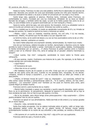 E l p o b r e d e A s í s N i k o s K a r a n t z a k i s
18
Hasta la noche, Francisco no dijo una sola palabra. Doña Pica le abanicaba con plumas de
pavo real. Recordó una canción de cuna que tarareaba cuando era niño para hacerle dormir.
Entonces entreabrió los labios y se puso a cantar en provenzal con voz baja y muy dulce.
Cantó largo rato, agitando el abanico. Mientras tanto, inclinado sobre Francisco, yo
contemplaba su rostro, inundado por una luz misteriosa. Alrededor de su boca se habían
borrado las arrugas, y también entre las cejas. La piel se le había puesto lisa como la de un
niño, su cara brillaba como un guijarro acariciado por un mar tranquilo y fresco...
Hacia la noche, abrió los ojos, con aire sereno. Se incorporó, miró a su alrededor como si
viera el mundo por primera vez y nos sonrió. Entonces nos contó su sueño...
Pero a medida que lo contaba, el miedo se apoderaba nuevamente de él y su mirada se
llenaba de sombra. Su madre le acarició la mano y entonces se calmó.
—Madre —dijo—, hace un instante, mientras dormía, me creí niño. Y tú me mecías,
temblorosa. ¡Madre, me parece que me has dado a luz por segunda vez!
Le tomé la mano, se la cubrió de besos y su voz se hizo acariciadora como la de un niño:
—Madre, mamita, cuéntame un cuento.
Su rostro había adquirido una expresión cándida, tartamudeaba. Su madre tuvo miedo.
Uno de sus hermanos, célebre trovador en Aviñón, derrochador y libertino como él, había
perdido la razón a fuerza de beber y cantar. Caminaba en cuatro patas, balaba, mordisqueaba
la hierba tomándose por un carnero... ¡Y ahora Francisco le pedía cuentos como si hubiera
vuelto a caer en la infancia! ¡Dios mío, seria el castigo de un pecado! ¿Estaría manchada su
sangre?
—¿Qué cuento, hijo mío? —preguntó, poniéndole la mano sobre la frente para
refrescaría.
—El que quieras. madre. Cuéntame una historia de tu país. Por ejemplo, la de Pedro, el
monje salvaje que caminaba descalzo.
—¿Qué Pedro?
—El heresiarca de Lyon.
—¡Pero ése no es un cuento!
—Me hablabas mucho de él cuando yo era niño. Creía que era un cuento y tenía tanto
miedo de ese santo como del coco. Cuando no me portaba bien, recuerdas, tú me decías:
«¡Espera, vendrá el monje a buscarte!», y yo me escondía tras un sillón por miedo a ser
descubierto.
—¿Pedro, el famoso monje de Lyon? —dije yo, interesado—. ¿Le conociste, señora? He
oído contar cosas terribles y extraordinarias sobre él... Te lo suplico, señora, ¿le has visto?,
cuéntame... ¿Lo conociste? ¿Cómo era? También yo me puse en marcha para verlo, pero
cuando llegué ya estaba muerto.
Francisco sonrió y para burlarse de su madre:
—Mamá había mandado a paseo sus sandalias y quería seguirlo descalza, según parece.
Pero no se lo permitieron, la secuestraron, después la casaron y el nacimiento de su hijo la
hizo olvidarse de todo. Era un hijo lo que ella quería y no Dios.
—No lo he olvidado, pero ahora tengo otras preocupaciones —dijo suspirando—. ¿Cómo
podría olvidarle? Aún le veo en sueños.
Francisco se apoyó en sus almohadones. Había dormido el día entero y su cuerpo gozaba
de un dulce reposo.
—Escucho —dijo, cerrando los ojos.
Doña Pica había enrojecido. Con la cabeza inclinada sobre el pecho, calló un largo rato.
Sus párpados batían como las alas de un pájaro herido. El famoso monje estaba
profundamente hundido en la noche de sus entrañas y ella vacilaba, se resistía a llevarlo a la
luz.
—¿No quieres oír un cuento de veras, hijo mío? —dijo al fin con voz suplicante.
Francisco abrió los ojos y frunció el ceño.
 