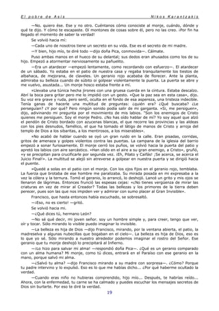 E l p o b r e d e A s í s N i k o s K a r a n t z a k i s
19
—No. quiero ése. Ese y no otro. Cuéntanos cómo conociste al monje, cuándo, dónde y
qué te dijo. Y cómo te escapaste. Oí montones de cosas sobre él, pero no las creo. ¡Por fin ha
llegado el momento de saber la verdad!
Se volvió hacia mí:
—Cada uno de nosotros tiene un secreto en su vida. Ese es el secreto de mi madre.
—Y bien, hijo mío, te diré todo —dijo doña Pica, conmovida—. Cálmate.
Puso ambas manos en el hueco de su delantal; sus dedos eran ahusados como los de su
hijo. Empezó a atormentar nerviosamente su pañuelito.
—Era un atardecer —empezó lentamente, como recordando con esfuerzo—. El atardecer
de un sábado. Yo estaba en el patio de nuestra casa y regaba tranquilamente los tiestos de
albahaca, de mejorana, de claveles. Un geranio rojo acababa de florecer. Ante la planta,
admiraba su belleza cuando de súbito oi golpear violentamente la puerta. La puerta se abre y
me vuelvo, asustada... Un monje hosco estaba frente a mí.
»Llevaba una túnica hecha jirones con una gruesa cuerda en la cintura. Estaba descalzo.
Abrí la boca para gritar pero me lo impidió con un gesto. «Que la paz sea en esta casa», dijo.
Su voz era grave y ruda, pero sentí, oculta en el fondo de esa aspereza, una tristeza indecible.
Tenía ganas de hacerle una multitud de preguntas: ¿quién era? ¿Qué buscaba? ¿Le
perseguían? ¿Y por qué? Pero ningún sonido podía salir de mi garganta. «Si, me persiguen»,
dijo, adivinando mi pregunta por el movimiento de mis labios. "Son los enemigos de Cristo
quienes me persiguen. Soy el monje Pedro. ¿No has oído hablar de mí? Yo soy aquel que alzó
el pendón de Cristo bordado con azucenas blancas, el que recorre las provincias y las aldeas
con los pies desnudos, famélico, el que ha tomado el látigo de manos de Cristo y arroja del
templo de Dios a los sibaritas, a los mentirosos, a los miserables».
»No acabó de hablar cuando se oyó un gran ruido en la calle. Eran pisadas, corridas,
gritos de amenaza y golpes violentos contra las puertas. La campana de la iglesia del barrio
empezó a sonar furiosamente. El monje cerró los puños, se volvió hacia la puerta del patio y
apretó los labios con aire sarcástico. «Han olido en el aire a su gran enemigo, a Cristo», gruñó,
«y se precipitan para crucificarle por segunda vez. ¡Eh, Pilato y Caifás! ;Se acerca, se acerca el
Juicio Final!». La multitud se alejó sin atreverse a golpear en nuestra puerta y se dirigió hacia
el puente.
»Quedé a solas en el patio con el monje. Con los ojos fijos en el geranio rojo, temblaba.
La fuerza que brotaba de ese hombre me paralizaba. Su mirada posada en mi expresaba a la
vez la cólera y la ternura. Tomó el geranio, lo arrancó, lo deshojó. Lancé un grito y mis ojos se
llenaron de lágrimas. Entonces frunció las espesas cejas: «¿No tienes vergüenza de mirar las
criaturas en vez de mirar al Creador? Todas las bellezas y los primores de la tierra deben
perecer, pues son las que nos impiden ver y admirar con sumo placer al Gran Invisible».
Francisco, que hasta entonces había escuchado, se sobresaltó.
—¡Eso, no es cierto! —gritó.
Se volvió hacia mi.
—¿Qué dices tú, hermano León?
—No sé qué decir, mi joven señor. soy un hombre simple y, para creer, tengo que ver,
oír y tocar. Sólo mirando lo visible puedo imaginar lo invisible.
—La belleza es hija de Dios —dijo Francisco, mirando, por la ventana abierta, el patio, la
madreselva y algunas nubecillas que bogaban en el cielo—. La belleza es hija de Dios, eso es
lo que yo sé. Sólo mirando a nuestro alrededor podemos imaginar el rostro del Señor. Ese
geranio que tu monje deshojó lo precipitará al Infierno.
—¡Lo hizo para salvar mi alma! —respondió doña Pica—. ¿Qué es un geranio comparado
con un alma humana? Mi monje, como tú dices, entrará en el Paraíso con ese geranio en la
mano, porque salvó mi alma.
—¿Salvó tu alma? —dijo Francisco mirando a su madre con sorpresa—. ¿Cómo? Porque
tu padre intervino y lo expulsó. Eso es lo que me habías dicho... ¿Por qué haberme ocultado la
verdad.
—Cuando eras niño no hubieras comprendido, hijo mío... Después, te habrías reído...
Ahora, con la enfermedad, tu carne se ha calmado y puedes escuchar los mensajes secretos de
Dios sin burlarte. Por eso te diré la verdad.
 