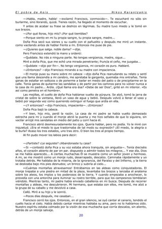 E l p o b r e d e A s í s N i k o s K a r a n t z a k i s
20
—¡Habla, madre, habla! —exclamó Francisco, conmovido—. Te escucharé no sólo sin
burlarme, sino llorando, quizá. Tienes razón, ha llegado el momento de escuchar.
Y antes de acabar su frase se deshizo en lágrimas. Su madre tuvo miedo y le tomó en
sus brazos.
—¿Por qué lloras, hijo mío? ¿Por qué tiemblas?
—Porque siento en mi tu propia sangre, tu propia sangre, madre...
Doña Pica secó sus sienes y su cuello con el pañuelito y después me miró un instante.
como vacilando antes de hablar frente a mi. Entonces me puse de pie.
—¿Quieres que salga. noble dama? —dije.
Pero Francisco extendió la mano y ordenó:
—Quédate. No irás a ninguna parte. No tengas vergüenza, madre, sigue...
Miré a doña Pica, que me echó una mirada penetrante; fruncía el ceño, me juzgaba...
—Quédate —dijo por fin—. No tengo vergüenza, mi corazón es puro. Hablaré.
—¿Entonces? —dijo Francisco mirando a su madre con impaciencia.
—El monje puso su mano sobre mi cabeza —dijo doña Pica reanudando su relato y sentí
que una llama descendía a mi cerebro, me apretaba la garganta, quemaba mis entrañas. Tenía
ganas de estallar en sollozos o de ponerme a bailar en medio del patio o de precipitarme en la
calle. Tenía ganas de quitarme las sandalias y de partir por los caminos para no volver nunca a
la casa de mi padre... Ardía. ¿Qué llama era ésa? «Debe de ser Dios", grité en mi interior. «Es
así como penetra en el hombre».
Las mejillas, el cuello de doña Pica habíanse vuelto de púrpura. Se alzó, tomó la jarra de
cristal de sobre la ventana, llenó un vaso de agua y bebió. Después volvió a llenar el vaso y
bebió por segunda vez como queriendo extinguir el fuego que ardía en ella.
—¿Y entonces? —dijo Francisco, impaciente—. ¿Entonces?
Doña Pica bajó la cabeza.
—Y bien, hijo mío, perdí la razón. La casa de mi padre se había vuelto demasiado
estrecha para mi y cuando el monje abrió la puerta y me hizo señales de que lo siguiera, sin
vacilar arrojé mis sandalias en medio del patio y corrí hacia él.
Francisco abrió desmesuradamente los ojos. Quería hablar, pero no podía. Yo le miré con
inquietud. ¿Era el miedo lo que trastornaba de tal modo su expresión? ¿El miedo, la alegría o
la burla? Acaso los tres estados, uno tras otro. O bien los tres al propio tiempo.
Al fin pudo mover los labios para decir:
—¿Partiste? ¿Le seguiste? ¿Abandonaste tu casa?
—Si —contestó doña Pica y su voz estaba ahora tranquila, sin angustia—. Tenía dieciséis
años, el corazón abierto de par en par. dispuesto a admitir todos los milagros... Y ese día, Dios
se me había aparecido... A ciertas muchachas Él se muestra como un señor joven y hermoso.
A mi, se me mostró como un monje rudo, desarrapado, descalzo. Caminaba rápidamente y yo
trotaba detrás. Me hablaba de la miseria, de la ignorancia, del Paraíso y del Infierno, y la tierra
se deslizaba bajo mis pies desnudos; un brinco y subiría al cielo...
»¡Cuántas montañas atravesamos! Entrábamos en las aldeas como conquistadores. El
monje trepaba a una piedra en mitad de la plaza, levantaba los brazos y lanzaba el anatema
sobre los ateos, los impíos y los poderosos de la tierra. Y cuando empezaba a anochecer, lo
precedía con una antorcha para iluminar su rostro terrible, para que los campesinos temblaran
viéndolo. Mientras tanto, mi padre había enviado caballeros en mi busca. Después de recorrer
montañas y aldeas, me descubrieron. Mi hermano, que estaba con ellos, me tomó, me alzó a
la grupa de su caballo y me devolvió a casa.
Calló. Miró a su hijo y le sonrió.
—Pocos días después, me casaban...
Francisco cerró los ojos. Entonces, en el gran silencio, se oyó cantar al canario, tendido el
cuello hacia el cielo. Había debido cantar mientras hablaba su ama, pero no lo habíamos oído.
Nuestro espíritu estaba colmado por la visión de esa muchacha que corría descalza, sin aliento,
detrás de un monje salvaje.
 