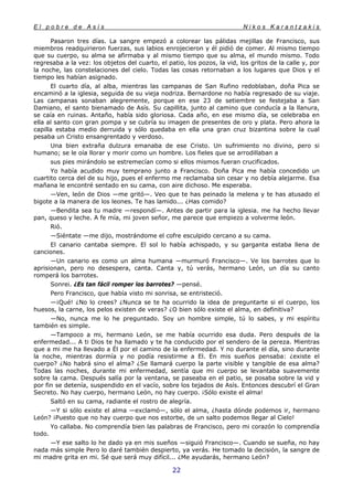 E l p o b r e d e A s í s N i k o s K a r a n t z a k i s
22
Pasaron tres días. La sangre empezó a colorear las pálidas mejillas de Francisco, sus
miembros readquirieron fuerzas, sus labios enrojecieron y él pidió de comer. Al mismo tiempo
que su cuerpo, su alma se afirmaba y al mismo tiempo que su alma, el mundo mismo. Todo
regresaba a la vez: los objetos del cuarto, el patio, los pozos, la vid, los gritos de la calle y, por
la noche, las constelaciones del cielo. Todas las cosas retornaban a los lugares que Dios y el
tiempo les habían asignado.
El cuarto día, al alba, mientras las campanas de San Rufino redoblaban, doña Pica se
encaminó a la iglesia, seguida de su vieja nodriza. Bernardone no había regresado de su viaje.
Las campanas sonaban alegremente, porque en ese 23 de setiembre se festejaba a San
Damiano, el santo bienamado de Asís. Su capillita, junto al camino que conducía a la llanura,
se caía en ruinas. Antaño, había sido gloriosa. Cada año, en ese mismo día, se celebraba en
ella al santo con gran pompa y se cubría su imagen de presentes de oro y plata. Pero ahora la
capilla estaba medio derruida y sólo quedaba en ella una gran cruz bizantina sobre la cual
pesaba un Cristo ensangrentado y verdoso.
Una bien extraña dulzura emanaba de ese Cristo. Un sufrimiento no divino, pero si
humano; se le oía llorar y morir como un hombre. Los fieles que se arrodillaban a
sus pies mirándolo se estremecían como si ellos mismos fueran crucificados.
Yo había acudido muy temprano junto a Francisco. Doña Pica me había concedido un
cuartito cerca del de su hijo, pues el enfermo me reclamaba sin cesar y no debía alejarme. Esa
mañana le encontré sentado en su cama, con aire dichoso. Me esperaba.
—Ven, león de Dios —me gritó—. Veo que te has peinado la melena y te has atusado el
bigote a la manera de los leones. Te has lamido... ¿Has comido?
—Bendita sea tu madre —respondí—. Antes de partir para la iglesia. me ha hecho llevar
pan, queso y leche. A fe mía, mi joven señor, me parece que empiezo a volverme león.
Rió.
—Siéntate —me dijo, mostrándome el cofre esculpido cercano a su cama.
El canario cantaba siempre. El sol lo había achispado, y su garganta estaba llena de
canciones.
—Un canario es como un alma humana —murmuró Francisco—. Ve los barrotes que lo
aprisionan, pero no desespera, canta. Canta y, tú verás, hermano León, un día su canto
romperá los barrotes.
Sonrei. ¿Es tan fácil romper los barrotes? —pensé.
Pero Francisco, que había visto mi sonrisa, se entristeció.
—¡Qué! ¿No lo crees? ¿Nunca se te ha ocurrido la idea de preguntarte si el cuerpo, los
huesos, la carne, los pelos existen de veras? ¿O bien sólo existe el alma, en definitiva?
—No, nunca me lo he preguntado. Soy un hombre simple, tú lo sabes, y mi espíritu
también es simple.
—Tampoco a mi, hermano León, se me había ocurrido esa duda. Pero después de la
enfermedad... A ti Dios te ha llamado y te ha conducido por el sendero de la pereza. Mientras
que a mi me ha llevado a Él por el camino de la enfermedad. Y no durante el día, sino durante
la noche, mientras dormía y no podía resistirme a El. En mis sueños pensaba: ¿existe el
cuerpo? ¿No habrá sino el alma? ¿Se llamará cuerpo la parte visible y tangible de esa alma?
Todas las noches, durante mi enfermedad, sentía que mi cuerpo se levantaba suavemente
sobre la cama. Después salía por la ventana, se paseaba en el patio, se posaba sobre la vid y
por fin se detenía, suspendido en el vacío, sobre los tejados de Asís. Entonces descubrí el Gran
Secreto. No hay cuerpo, hermano León, no hay cuerpo. ¡Sólo existe el alma!
Saltó en su cama, radiante el rostro de alegría.
—Y si sólo existe el alma —exclamó—, sólo el alma, ¿hasta dónde podemos ir, hermano
León? ¡Puesto que no hay cuerpo que nos estorbe, de un salto podemos llegar al Cielo!
Yo callaba. No comprendía bien las palabras de Francisco, pero mi corazón lo comprendía
todo.
—Y ese salto lo he dado ya en mis sueños —siguió Francisco—. Cuando se sueña, no hay
nada más simple Pero lo daré también despierto, ya verás. He tomado la decisión, la sangre de
mi madre grita en mi. Sé que será muy difícil... ¿Me ayudarás, hermano León?
 