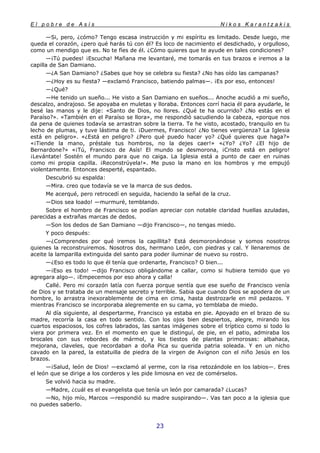 E l p o b r e d e A s í s N i k o s K a r a n t z a k i s
23
—Si, pero, ¿cómo? Tengo escasa instrucción y mi espíritu es limitado. Desde luego, me
queda el corazón, ¿pero qué harás tú con él? Es loco de nacimiento el desdichado, y orgulloso,
como un mendigo que es. No te fíes de él. ¿Cómo quieres que te ayude en tales condiciones?
—¡Tú puedes! ¡Escucha! Mañana me levantaré, me tomarás en tus brazos e iremos a la
capilla de San Damiano.
—¿A San Damiano? ¿Sabes que hoy se celebra su fiesta? ¿No has oído las campanas?
—¿Hoy es su fiesta? —exclamó Francisco, batiendo palmas—. ¡Es por eso, entonces!
—¿Qué?
—He tenido un sueño... He visto a San Damiano en sueños... Anoche acudió a mi sueño,
descalzo, andrajoso. Se apoyaba en muletas y lloraba. Entonces corrí hacia él para ayudarle, le
besé las manos y le dije: «Santo de Dios, no llores. ¿Qué te ha ocurrido? ¿No estás en el
Paraíso?». «También en el Paraíso se llora», me respondió sacudiendo la cabeza, «porque nos
da pena de quienes todavía se arrastran sobre la tierra. Te he visto, acostado, tranquilo en tu
lecho de plumas, y tuve lástima de ti. ¡Duermes, Francisco! ¿No tienes vergüenza? La Iglesia
está en peligro». «¿Está en peligro? ¿Pero qué puedo hacer yo? ¿Qué quieres que haga?»
«¡Tiende la mano, préstale tus hombros, no la dejes caer!» «¿Yo? ¿Yo? ¿El hijo de
Bernardone?» «¡Tú, Francisco de Asís! El mundo se desmorona, ¡Cristo está en peligro!
¡Levántate! Sostén el mundo para que no caiga. La Iglesia está a punto de caer en ruinas
como mi propia capilla. ¡Reconstrúyela!». Me puso la mano en los hombros y me empujó
violentamente. Entonces desperté, espantado.
Descubrió su espalda:
—Mira. creo que todavía se ve la marca de sus dedos.
Me acerqué, pero retrocedí en seguida, haciendo la señal de la cruz.
—Dios sea loado! —murmuré, temblando.
Sobre el hombro de Francisco se podían apreciar con notable claridad huellas azuladas,
parecidas a extrañas marcas de dedos.
—Son los dedos de San Damiano —dijo Francisco—, no tengas miedo.
Y poco después:
—¿Comprendes por qué iremos la capillita? Está desmoronándose y somos nosotros
quienes la reconstruiremos. Nosotros dos, hermano León, con piedras y cal. Y llenaremos de
aceite la lamparilla extinguida del santo para poder iluminar de nuevo su rostro.
—¿Eso es todo lo que él tenía que ordenarte, Francisco? O bien...
—¡Eso es todo! —dijo Francisco obligándome a callar, como si hubiera temido que yo
agregara algo—. ¡Empecemos por eso ahora y calla!
Callé. Pero mi corazón latía con fuerza porque sentía que ese sueño de Francisco venía
de Dios y se trataba de un mensaje secreto y terrible. Sabia que cuando Dios se apodera de un
hombre, lo arrastra inexorablemente de cima en cima, hasta destrozarle en mil pedazos. Y
mientras Francisco se incorporaba alegremente en su cama, yo temblaba de miedo.
Al día siguiente, al despertarme, Francisco ya estaba en pie. Apoyado en el brazo de su
madre, recorría la casa en todo sentido. Con los ojos bien despiertos, alegre, mirando los
cuartos espaciosos, los cofres labrados, las santas imágenes sobre el tríptico como si todo lo
viera por primera vez. En el momento en que le distinguí, de pie, en el patio, admiraba los
brocales con sus rebordes de mármol, y los tiestos de plantas primorosas: albahaca,
mejorana, claveles, que recordaban a doña Pica su querida patria soleada. Y en un nicho
cavado en la pared, la estatuilla de piedra de la virgen de Avignon con el niño Jesús en los
brazos.
—¡Salud, león de Dios! —exclamó al yerme, con la risa retozándole en los labios—. Eres
el león que se dirige a los corderos y les pide limosna en vez de comérselos.
Se volvió hacia su madre.
—Madre, ¿cuál es el evangelista que tenía un león por camarada? ¿Lucas?
—No, hijo mío, Marcos —respondió su madre suspirando—. Vas tan poco a la iglesia que
no puedes saberlo.
 