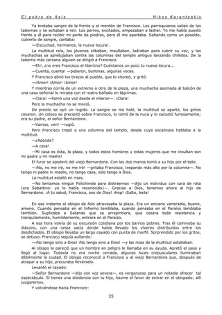 E l p o b r e d e A s í s N i k o s K a r a n t z a k i s
35
Ya brotaba sangre de la frente y el mentón de Francisco. Los parroquianos salían de las
tabernas y se echaban a reír. Los perros, excitados, empezaban a ladrar. Yo me había puesto
frente a él para recibir mi parte de piedras, pero él me apartaba. Saltando como un poseído,
cubierto de sangre, cantaba:
—¡Escuchad, hermanos, la nueva locura!.
La multitud reía, los jóvenes silbaban, maullaban, ladraban para cubrir su voz, y las
muchachas se apretujaban contra las columnas del templo antiguo lanzando chillidos. De la
taberna más cercana alguien se dirigió a Francisco.
—Eh!, ¿no eres Francisco el libertino? Cuéntanos un poco tu nueva locura...
—Cuenta, cuenta! —pidieron, burlonas, algunas voces.
Y Francisco abrió los brazos al pueblo, que lo vitoreó, y gritó:
—¡Amor! ¡Amor! ¡Amor!
Y mientras corría de un extremo a otro de la plaza, una muchacha asomada al balcón de
una casa señorial le miraba con el rostro bañado en lágrimas.
—Clara! —llamó una voz desde el interior—. ¡Clara!
Pero la muchacha no se movió.
De pronto se oyó un rugido. La sangre se me heló, la multitud se apartó, los gritos
cesaron. Un coloso se precipitó sobre Francisco, lo tomó de la nuca y lo sacudió furiosamente;
era su padre, el señor Bernardone.
—Vamos, ven! —rugió.
Pero Francisco trepó a una columna del templo, desde cuya escalinata hablaba a la
multitud.
—¿Adónde?
—A casa!
—Mi casa es ésta, la plaza, y todos estos hombres y estas mujeres que me insultan son
mi padre y mi madre!
El furor se apoderó del viejo Bernardone. Con las dos manos tomó a su hijo por el talle.
—¡No, no me iré, no me iré! —gritaba Francisco, trepando más alto por la columna—. No
tengo ni padre ni madre, no tengo casa, sólo tengo a Dios.
La multitud estalló en risas.
—No teníamos ningún Polichinela para distraernos —dijo un individuo con cara de rata
(era Sabattino: yo lo había reconocido)—. Gracias a Dios, tenemos ahora al hijo de
Bernardone. ¡A tu salud, Francisco, oso de Dios! ¡Hop! ¡Salta, baila!
En ese instante el obispo de Asís atravesaba la plaza. Era un anciano venerable, bueno,
ameno. Cuando pensaba en el Infierno temblaba, cuando pensaba en el Paraíso temblaba
también. Suplicaba a Satanás que se arrepintiera, que cesara toda resistencia y
tranquilamente, humildemente, entrara en el Paraíso.
A esa hora volvía de su excursión cotidiana por los barrios pobres. Tras él caminaba su
diácono, con una cesta vacía donde había llevado los víveres distribuidos entre los
desdichados. El obispo llevaba un largo cayado con punta de marfil. Sorprendido por los gritos,
se detuvo. Francisco seguía aullando:
—¡No tengo sino a Dios! ¡No tengo sino a Dios! —y las risas de la multitud estallaban.
Al obispo le pareció que un hombre en peligro le llamaba en su ayuda. Apretó el paso y
llegó al lugar. Todavía no era noche cerrada, algunas luces crepusculares iluminaban
débilmente la ciudad. El obispo reconoció a Francisco y al viejo Bernardone que, después de
atrapar a su hijo, procuraba llevárselo.
Levantó el cayado:
—Señor Bernardone —dijo con voz severa—, es vergonzoso para un notable ofrecer tal
espectáculo. Si tienes una disidencia con tu hijo, hazme el favor de entrar en el obispado; allí
juzgaremos.
Y volviéndose hacia Francisco:
 