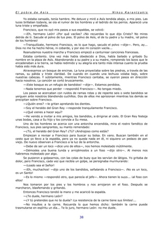 E l p o b r e d e A s í s N i k o s K a r a n t z a k i s
38
Yo estaba cansado, tenía hambre. Me detuve y miré a Asís tendida abajo, a mis pies. Las
luces brillaban todavía, se oía el rumor de los hombres y el ladrido de los perros. Apareció una
luna triste y empañada.
Francisco, que no oyó mis pasos a sus espaldas, se volvió:
—¡Eh, hermano León! ¿Por qué vacilas? ¿No recuerdas lo que dijo Cristo? No mires
detrás de ti. Sacude el polvo de tus pies. El polvo de Asís, el de tu padre y tu madre, ¡el polvo
de los hombres!
—Tranquilízate, hermano Francisco, es lo que hago, sacudo el polvo —dije—. Pero, ay...
Dios no me ha hecho héroe, ni cobarde, y por eso mi corazón vacila...
Reanudamos nuestra marcha y Francisco empezó a canturrear canciones francesas.
Estaba contento. Una vez más había obedecido a Dios, había bailado y gritado Su
nombre en la plaza de Asís. Abandonando a su padre y a su madre, rompiendo los lazos que le
encadenaban a la tierra, se había redimido y su alegría era tanto más intensa cuanto la prueba
había sido más dura.
Atravesamos un bosque de encinas. La luna proyectaba sobre las piedras, a través de las
ramas, su pálida y triste claridad. De cuando en cuando una lechuza volaba bajo, sobre
nuestras cabezas. Y súbitamente, mientras Francisco cantaba, se oyeron pasos en dirección
hacia nosotros. La canción se cortó bruscamente.
—¡Este bosque es un refugio de bandidos! —dije—. Estamos perdidos.
—Nada tenemos que perder —respondió Francisco—. No tengas miedo.
Los pasos se acercaban con ruidos de ramas rotas y de repente seis o siete bandidos se
yerguen ante nosotros blandiendo cuchillos. Dos de ellos me aprisionan mientras los demás se
precipitan sobre Francisco.
—¿Quién eres? —le gritan apretando los dientes.
—Soy el heraldo del Gran Rey —responde tranquilamente Francisco.
—¿Qué vienes a hacer aquí?
—He venido a invitar a mis amigos, los bandidos, a dirigirse al cielo. El Gran Rey festeja
unas bodas, casa a Su hijo y los convida a Su mesa.
Uno de los hombres se acerca con una antorcha encendida, mira el rostro famélico de
Francisco, sus pies sangrantes, su manto remendado:
—¿Tú, el heraldo del Gran Rey? ¿Tú? ¿Andrajoso como estás?
Empiezan a revisar a Francisco para buscar su bolsa. En vano. Buscan también en el
cesto que yo llevo a la espalda, pero ya no queda nada en él, ni siquiera un pedazo de pan
viejo. De nuevo observan a Francisco a la luz de la antorcha.
—Debe de ser un loco —dice uno de ellos—, nos hemos molestado inútilmente.
—Démosles una buena tunda y arrojémoslos a un foso —dijo otro—. Al menos nos
habremos molestado por algo.
Se pusieron a golpearnos, con las colas de buey que les servían de látigos. Yo gritaba de
dolor, pero Francisco, cada vez que recibía un golpe, se persignaba murmurando:
—¡Loado sea el Señor!
—¡Eh, muchachos! —dijo uno de los bandidos, señalando a Francisco—. ¡No es un loco,
es un Santo!
—Es lo mismo —respondió otro, que parecía el jefe—. Ahora tienen lo suyo... ¡al foso con
ellos!
Nos tomaron por los pies y los hombros y nos arrojaron en el foso. Después se
marcharon, blasfemando y gritando.
Entonces Francisco tendió la mano y me acarició la espalda.
—¿Te duele, hermano León?
—¿Y tú pretendes que no te duela? ¡La resistencia de la carne tiene sus límites!...
—No insultes a la carne. Recuerda lo que hemos dicho: también la carne puede
trasmutarse en espíritu un día... Te lo juro, hermano León: no me duele.
 