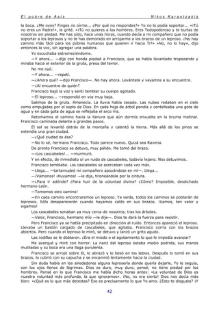 E l p o b r e d e A s í s N i k o s K a r a n t z a k i s
42
la boca. ¿Me oyes? Finges no oírme... ¿Por qué no respondes?» Yo no lo podía soportar... «¡Tú
no eres un Padre!», le grité. «¡Tú no quieres a los hombres. Eres Todopoderoso y te burlas de
nosotros sin piedad. Me has oído, hace unas horas, cuando decía a mi compañero que no podía
soportar a los leprosos y no te has demorado en arrojarme a los brazos de un leproso. ¿No hay
camino más fácil para los pobres humanos que quieren ir hacia Ti?» «No, no lo hay», dijo
entonces la voz, sin agregar una palabra.
Yo escuchaba estremeciéndome.
—Y ahora... —dije con honda piedad a Francisco, que se había levantado tropezando y
miraba hacia el exterior de la gruta, presa del terror.
No me oyó.
—Y ahora... —repetí.
—¿Ahora qué? —dijo Francisco—. No hay ahora. Levántate y vayamos a su encuentro.
—¿Al encuentro de quién?
Francisco bajó la voz y sentí temblar su cuerpo agotado.
—El leproso... —respondió en voz muy baja.
Salimos de la gruta. Amanecía. La lluvia había cesado. Las nubes rodaban en el cielo
como empujadas por el soplo de Dios. En cada hoja de árbol pendía y centelleaba una gota de
agua y en cada gota de agua se reflejaba el arco iris.
Retomamos el camino hacia la llanura que aún dormía envuelta en la bruma matinal.
Francisco caminaba delante a grandes pasos.
El sol se levantó detrás de la montaña y calentó la tierra. Más allá de los pinos se
extendía una gran ciudad.
—¿Qué ciudad es ésa?
—No lo sé, hermano Francisco. Todo parece nuevo. Quizá sea Ravena.
De pronto Francisco se detuvo, muy pálido. Me tomó del brazo.
—¡Los cascabeles!... —murmuró.
Y en efecto, de inmediato oí un ruido de cascabeles, todavía lejano. Nos detuvimos.
Francisco temblaba. Los cascabeles se acercaban cada vez más.
—Llega... —tartamudeó mi compañero apoyándose en mí—. Llega...
—¡Vámonos! ¡Huyamos! —le dije, tironeándole por la cintura.
—¿Para ir adónde? ¿Para huir de la voluntad divina? ¿Cómo? Imposible, desdichado
hermano León.
—Tomemos otro camino!
—En cada camino encontraremos un leproso. Ya verás, todos los caminos se poblarán de
leprosos. Sólo desaparecerán cuando hayamos caído en sus brazos. ¡Vamos, ten valor y
sigamos!
Los cascabeles sonaban ya muy cerca de nosotros, tras los árboles.
—Valor, Francisco, hermano mío —le dije—. Dios te dará la fuerza para resistir.
Pero Francisco ya se había precipitado en dirección al ruido. Entonces apareció el leproso.
Llevaba un bastón cargado de cascabeles, que agitaba. Francisco corría con los brazos
abiertos. Pero cuando el leproso le miró, se detuvo y lanzó un grito agudo.
Las rodillas se le doblaron. ¿Era el miedo o el agotamiento lo que le impedía avanzar?
Me acerqué y miré con horror. La nariz del leproso estaba medio podrida, sus manos
mutiladas y su boca era una llaga purulenta.
Francisco se arrojó sobre él, lo abrazó y lo besó en los labios. Después lo tomó en sus
brazos, lo cubrió con su capucha y se encaminó lentamente hacia la ciudad.
Sin duda había en los alrededores alguna leprosería donde quería dejarle. Yo le seguía,
con los ojos llenos de lágrimas. Dios es duro, muy duro, pensé; no tiene piedad por los
hombres. Pensé en lo que Francisco me había dicho horas antes: «La voluntad de Dios es
nuestra voluntad más profunda, la que ignoramos». ¡No, no era cierto! Dios nos decía más
bien: «¿Qué es lo que más detestas? Eso es precisamente lo que Yo amo. ¿Esto te disgusta? ¡Y
 