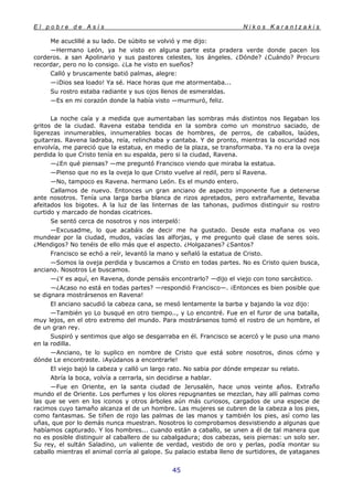 E l p o b r e d e A s í s N i k o s K a r a n t z a k i s
45
Me acuclillé a su lado. De súbito se volvió y me dijo:
—Hermano León, ya he visto en alguna parte esta pradera verde donde pacen los
corderos. a san Apolinario y sus pastores celestes, los ángeles. ¿Dónde? ¿Cuándo? Procuro
recordar, pero no lo consigo. ¿La he visto en sueños?
Calló y bruscamente batió palmas, alegre:
—¡Dios sea loado! Ya sé. Hace horas que me atormentaba...
Su rostro estaba radiante y sus ojos llenos de esmeraldas.
—Es en mi corazón donde la había visto —murmuró, feliz.
La noche caía y a medida que aumentaban las sombras más distintos nos llegaban los
gritos de la ciudad. Ravena estaba tendida en la sombra como un monstruo saciado, de
ligerezas innumerables, innumerables bocas de hombres, de perros, de caballos, laúdes,
guitarras. Ravena ladraba, reía, relinchaba y cantaba. Y de pronto, mientras la oscuridad nos
envolvía, me pareció que la estatua, en medio de la plaza, se transformaba. Ya no era la oveja
perdida lo que Cristo tenía en su espalda, pero si la ciudad, Ravena.
—¿En qué piensas? —me preguntó Francisco viendo que miraba la estatua.
—Pienso que no es la oveja lo que Cristo vuelve al redil, pero sí Ravena.
—No, tampoco es Ravena. hermano León. Es el mundo entero.
Callamos de nuevo. Entonces un gran anciano de aspecto imponente fue a detenerse
ante nosotros. Tenía una larga barba blanca de rizos apretados, pero extrañamente, llevaba
afeitados los bigotes. A la luz de las linternas de las tahonas, pudimos distinguir su rostro
curtido y marcado de hondas cicatrices.
Se sentó cerca de nosotros y nos interpeló:
—Excusadme, lo que acabáis de decir me ha gustado. Desde esta mañana os veo
mundear por la ciudad, mudos, vacías las alforjas, y me pregunto qué clase de seres sois.
¿Mendigos? No tenéis de ello más que el aspecto. ¿Holgazanes? ¿Santos?
Francisco se echó a reír, levantó la mano y señaló la estatua de Cristo.
—Somos la oveja perdida y buscamos a Cristo en todas partes. No es Cristo quien busca,
anciano. Nosotros Le buscamos.
—¿Y es aquí, en Ravena, donde pensáis encontrarlo? —dijo el viejo con tono sarcástico.
—¿Acaso no está en todas partes? —respondió Francisco—. ¡Entonces es bien posible que
se dignara mostrársenos en Ravena!
El anciano sacudió la cabeza cana, se mesó lentamente la barba y bajando la voz dijo:
—También yo Lo busqué en otro tiempo.., y Lo encontré. Fue en el furor de una batalla,
muy lejos, en el otro extremo del mundo. Para mostrársenos tomó el rostro de un hombre, el
de un gran rey.
Suspiró y sentimos que algo se desgarraba en él. Francisco se acercó y le puso una mano
en la rodilla.
—Anciano, te lo suplico en nombre de Cristo que está sobre nosotros, dinos cómo y
dónde Le encontraste. ¡Ayúdanos a encontrarle!
El viejo bajó la cabeza y calló un largo rato. No sabia por dónde empezar su relato.
Abría la boca, volvía a cerrarla, sin decidirse a hablar.
—Fue en Oriente, en la santa ciudad de Jerusalén, hace unos veinte años. Extraño
mundo el de Oriente. Los perfumes y los olores repugnantes se mezclan, hay allí palmas como
las que se ven en los iconos y otros árboles aún más curiosos, cargados de una especie de
racimos cuyo tamaño alcanza el de un hombre. Las mujeres se cubren de la cabeza a los pies,
como fantasmas. Se tiñen de rojo las palmas de las manos y también los pies, así como las
uñas, que por lo demás nunca muestran. Nosotros lo comprobamos desvistiendo a algunas que
habíamos capturado. Y los hombres... cuando están a caballo, se unen a él de tal manera que
no es posible distinguir al caballero de su cabalgadura; dos cabezas, seis piernas: un solo ser.
Su rey, el sultán Saladino, un valiente de verdad, vestido de oro y perlas, podía montar su
caballo mientras el animal corría al galope. Su palacio estaba lleno de surtidores, de yataganes
 