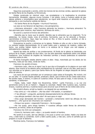 E l p o b r e d e A s í s N i k o s K a r a n t z a k i s
55
Seguimos avanzando y pronto, entre los troncos de las encinas verdes, apareció la iglesia
de Santa Maria de los Ángeles, la Porciúncula.
Estaba construida en mármol viejo. Las enredaderas y la madreselva la envolvían
tiernamente. Alrededor, algunos muros ruinosos. Y de súbito, como si hubiera salido de esa
iglesia solitaria y encantadora para saludarnos, se irguió ante nosotros un almendro en flor,
semejante a una muchacha vestida de blanco.
—Es Santa Maria de los Ángeles —murmuró Francisco.
Los ojos se nos llenaron de lágrimas y nos persignamos.
—¡Hermano almendro! —dijo Francisco abriendo los brazos—, ¡hermano almendro! Te
has adornado para nosotros. Aquí estamos, dichosos de verte...
Se acercó y acarició el tronco del almendro:
—Bendita sea la mano que te plantó. Bendita sea la almendra que te engendró. Tú te
adelantas, no tienes miedo, eres el primero, hermanito, que se ha atrevido a florecer,
oponiéndose al invierno. Aquí, bajo tus ramas en flor, si Dios lo quiere, vendrán un día a
sentarse los primeros hermanos.
Empujamos la puerta y entramos en la iglesia. Flotaba en ella un olor a tierra húmeda.
La ventana estaba desmantelada. En el suelo había yeso y pedazos de madera, caídos del
techo. Las arañas habían tejido en torno a la estatua de la Virgen una red espesa y
delicadamente trabajada.
Aparté las telas de arañas y nos prosternamos. Al fondo de la iglesia se destacaba una
pintura de la Virgen, vestida de azul claro, con los pies desnudos reposando sobre una afilada
medialuna. Una multitud de ángeles de redondos carrillos y brazos poderosos la sostenían
mientras subía al cielo.
El Santo Evangelio estaba abierto sobre el altar. Viejo, manchado por los dedos de los
hombres, roído por las ratas, verde de moho.
Francisco me apretó el brazo.
—Hermano León, ¡ése es el signo! Lee lo que dice el Evangelio en la página en que está
abierto. Dios mismo lo ha abierto para manifestarnos Su voluntad. Lee en voz alta, para que tu
voz retumbe en la iglesia y para que Santa Maria de los Ángeles se alegre después de tantos
años de silencio.
Los rayos de sol que entraban por el ventanuco caían sobre el Evangelio. Me incliné y leí
en voz alta: «Y cuando hayáis partido, predicad y decid: Que el Reino de los Cielos está cerca.
No toméis nada, ni dinero, ni cobre en vuestros cintos. Ni saco para el viaje, ni dos túnicas, ni
sandalias, ni bastones».
—Nada, nada, nada! ¡Nada nos llevaremos, Señor! —gritó Francisco, y su voz era
penetrante como la de un halcón—. Hágase tu voluntad. ¡Nada! Sólo nuestros ojos, nuestros
brazos, nuestras piernas y nuestras bocas para anunciar que el Reino de los Cielos esta cerca.
Me arrastró afuera, arrojó su bastón y se despojó de sus sandalias.
—Haz como yo —me ordenó—. ¿No has oído? «¡Ni bastón, ni sandalias!»
—Y las alforjas? —pregunté, apretando desesperadamente las alforjas llenas.
—Las alforjas también! ¿No has oído? ¡Ni saco para el viaje!
—Dios exige demasiado del hombre —protesté y lentamente retiré las alforjas de mis
hombros—. ¿Por qué es tan inhumano con nosotros?
—Porque nos quiere —respondió Francisco—. No te quejes.
—No me quejo, pero tengo hambre. Y nuestras alforjas están llenas de alimentos.
Comamos, al menos, antes de arrojarlas.
Francisco me miró con compasión.
—Come tú, hermano León —dijo—; yo puedo resistir el hambre.
Me senté en el suelo, abrí las alforjas y me puse a comer con avidez. Había una bota de
vino, y bebí todo su contenido. Comí y bebí cuanto pude, y más aún, como el camello que se
prepara a cruzar el desierto.
Mientras tanto, Francisco me hablaba:
 