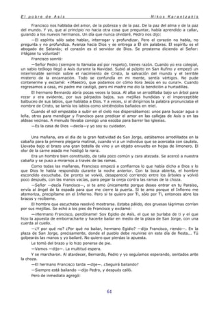 E l p o b r e d e A s í s N i k o s K a r a n t z a k i s
61
Francisco nos hablaba del amor, de la pobreza y de la paz. De la paz del alma y de la paz
del mundo. Y yo, que al principio no hacia otra cosa que preguntar, había aprendido a callar,
guiando a los nuevos hermanos. Un día que nunca olvidaré, Pedro nos dijo:
—El espíritu sólo sabe hablar, interrogar y profundizar. Pero el corazón no habla, no
pregunta y no profundiza. Avanza hacia Dios y se entrega a Él sin palabras. El espíritu es el
abogado de Satanás; el corazón es el servidor de Dios. Se prosterna diciendo al Señor:
¡Hágase tu voluntad!
Francisco sonrió:
—Señor Pedro (siempre lo llamaba así por respeto), tienes razón. Cuando yo era colegial,
un sabio teólogo llegó a Asís durante la Navidad. Subió al púlpito en San Rufino y empezó un
interminable sermón sobre el nacimiento de Cristo, la salvación del mundo y el terrible
misterio de la encarnación. Todo se confundía en mi mente, sentía vértigos. No pude
contenerme y exclamé: «¡Maestro, que podamos oir cómo llora Jesús en su cuna!». Cuando
regresamos a casa, mi padre me castigó, pero mi madre me dio la bendición a hurtadillas.
El hermano Bernardo abría pocas veces la boca. Al alba se arrodillaba bajo un árbol para
rezar y era evidente, por sus párpados bajos, sus mejillas hundidas y el imperceptible
balbuceo de sus labios, que hablaba a Dios. Y a veces, si al dirigirnos la palabra pronunciaba el
nombre de Cristo, se lamía los labios como sintiéndolos bañados en miel.
Cuando el sol empezaba a subir en el cielo nos dispersábamos: unos para buscar agua o
leña, otros para mendigar y Francisco para predicar el amor en las callejas de Asís o en las
aldeas vecinas. A menudo llevaba consigo una escoba para barrer las iglesias.
—Es la casa de Dios —decía—y yo soy su cuidador.
Una mañana, era el día de la gran festividad de San Jorge, estábamos arrodillados en la
cabaña para la primera plegaria matinal, cuando vi a un individuo que se acercaba con cautela.
Llevaba bajo el brazo una gran botella de vino y un objeto envuelto en hojas de limonero. El
olor de la carne asada me hostigó la nariz.
Era un hombre bien constituido, de talla poco común y cara atezada. Se acercó a nuestra
cabaña y se puso a mirarnos a través de las ramas.
Como todas las mañanas, Francisco empezó a confiarnos lo que había dicho a Dios y lo
que Dios le había respondido durante la noche anterior. Con la boca abierta, el hombre
escondido escuchaba. De pronto se volvió, desapareció corriendo entre los árboles y volvió
poco después, con las manos vacías, para pegar la oreja contra las ramas de la choza.
—Señor —decía Francisco—, si te amo únicamente porque deseo entrar en tu Paraíso,
envía al ángel de la espada para que me cierre la puerta. Si te amo porque el Infierno me
atemoriza, precipítame en el Infierno. Pero si te quiero por Ti, sólo por Ti, entonces abre los
brazos y recíbeme.
El hombre que escuchaba resolvió mostrarse. Estaba pálido, dos gruesas lágrimas corrían
por sus mejillas. Se echó a los pies de Francisco y exclamó:
—¡Hermano Francisco, perdóname! Soy Egidio de Asís, el que se burlaba de ti y el que
hizo la apuesta de emborracharte y hacerte bailar en medio de la plaza de San Jorge, con una
cuerda al cuello.
—¿Y por qué no? ¿Por qué no bailar, hermano Egidio? —dijo Francisco, riendo—. En la
plaza de San Jorge, precisamente, donde el pueblo debe reunirse en este día de fiesta... Tú
golpearás las manos y yo bailaré. No quiero que pierdas la apuesta.
Le tomó del brazo y lo hizo ponerse de pie.
—Vamos —dijo—. La multitud espera.
Y se marcharon. Al atardecer, Bernardo, Pedro y yo seguíamos esperando, sentados ante
la choza.
—El hermano Francisco tarda —dije—. ¿Seguirá bailando?
—Siempre está bailando —dijo Pedro, y después calló.
Pero de inmediato agregó:
 