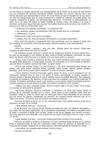 E l p o b r e d e A s í s N i k o s K a r a n t z a k i s
66
no veo clavos ni sangre. Recuerdo una representación de la Pasión en la corte de San Rufino
por una compañía de cómicos ambulante. Habían manchado con pintura roja los pies y las
manos del actor que representaba a Cristo. En el momento en que le clavaban en la cruz lanzó
un grito tan desgarrador que no pude contenerme y estallé en sollozos. El pueblo gimió, las
mujeres empezaron a gritar, las lamentaciones siguieron. Terminada la representación, el
actor fue a mi casa. Mi madre le había invitado a nuestra mesa. Era alegre y se puso a
bromear. Le llevaron agua tibia para lavarse las huellas de pintura en los pies y las manos. Yo,
que era muy niño, no comprendía nada.
»—Entonces, ¿no estabas crucificado? —le pregunté. Rió.
»—No, pequeño, estaba representando. Sólo han fingido que me crucificaban.
»—¡Mentiroso!», le grité.
»Entonces mi madre me subió a su regazo:
»—Cállate, hijo mío, eres demasiado niño todavía, no puedes comprender.
»Pero ahora he crecido y comprendo. Creo ser crucificado, pero en verdad no hago más
que imaginar mi crucifixión. ¿No seremos acaso, también nosotros, unos comediantes?
Suspiró.
—Mira mis manos —agregó—, mira mis pies. ¿Dónde están los clavos? ¿Toda esta
angustia no será acaso más que una ilusión?
Fue entonces cuando apareció a través de los árboles un hombre de unos treinta años.
Su pelo se asemejaba a una melena de león, tenía la frente bombeada, caminaba con paso
lento. Se detuvo ante Francisco y le saludó, con una mano sobre su corazón...
—Busco a ese Francisco, originario de Asís, que reúne hermanos para fundar una orden.
Me llamo Elías Bobarone y vengo desde Cortona. He estudiado en la universidad de Bolonia,
pero los libros no bastan, quiero emprender una gran misión.
—Soy el que buscas, amigo —le dijo Francisco—. No reúno hermanos para formar una
orden, sino para salvar nuestras almas luchando todos juntos. Somos gentes simples,
iletradas, ¿qué vienes a hacer entre nosotros? Tú eres un hombre instruido...
—Como vosotros, hermano Francisco, quiero salvar mi alma, y no lo conseguiré con mi
instrucción. Conozco bien tu vida y me gusta. A veces, escuchando su propio corazón, el
hombre simple e iletrado descubre lo que el espíritu nunca ha podido descubrir. Sin embargo,
el espíritu es necesario. Es, además, un don que Dios ha concedido a su criatura preferida, el
hombre. El hombre perfecto es aquel cuyo corazón y cuyo espíritu están en perfecta armonía;
el orden perfecto es el que tiene el corazón como base y el espíritu como director.
—Hablas muy bien, inspirado amigo, tienes el espíritu ágil y me das miedo. Te lo ruego,
ve a buscar en otra parte la salvación.
—No tienes derecho, hermano Francisco, a rechazar a un alma que quiere tomar el
camino de la salvación trazado por tu mano. ¿Para quién lo has trazado? ¿Sólo para los
iletrados? ¿Pero no dices tú mismo que los instruidos tienen más necesidad de ser salvados
que los otros? Su espíritu complicado los extravía, les muestra tantos caminos que ya no
saben cuál tomar. ¡El camino que has trazado me inspira confianza!
Francisco hurgaba la tierra con el pie, silenciosamente. Sin pedirle permiso, Elías fue a
sentarse a su lado, en el umbral.
—¡Qué soledad, qué paz! —murmuró.
El sol se ponía. Los troncos de los árboles se teñían de rosa. Los pájaros regresaban a
sus nidos, los hermanos regresaban de su jornada de mendicidad. Gennadio se acuclilló frente
al hogar y encendió el fuego para cocinar. Desde el día de su llegada, era nuestro cocinero.
Bernardo apareció poco después, vivo a pesar de sus rezos. Caminaba como un ciego y entró
sin vernos.
—¡Qué soledad, qué paz! —murmuró nuevamente Elías mirando el sol poniente.
Francisco se volvió y observó al visitante. Un gran combate debía librarse en él, porque
tenía el presentimiento de que ese imponente coloso habría de sembrar el desorden en su
tranquila hermandad. Después de un largo silencio, Gennadio golpeó de repente las manos.
—¡Hermanos, las lentejas están cocidas! Venid a comer.
Francisco se levantó.
 