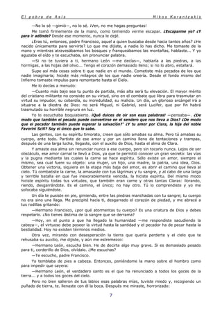 E l p o b r e d e A s í s N i k o s K a r a n t z a k i s
7
—No lo sé —gimió—, no lo sé. ¡Ven, no me hagas preguntas!
Me tomó firmemente de la mano, como temiendo verme escapar. ¿Escaparme yo? ¿Y
para ir adónde? Desde ese momento, nunca le dejé.
¿Eras tú, entonces, padre Francisco, aquel a quien buscaba desde hacia tantos años? ¿He
nacido únicamente para servirte? Lo que me dijiste, a nadie lo has dicho. Me tomaste de la
mano y mientras atravesábamos los bosques y franqueábamos las montañas, hablaste... Y yo
aguzaba el oído y te escuchaba, sin pronunciar palabra.
—Si no te tuviera a ti, hermano León —me decías—, hablaría a las piedras, a las
hormigas, a las hojas del olivo... Tengo el corazón demasiado lleno; si no lo abro, estallará.
Supe así más cosas sobre ti que nadie en el mundo. Cometiste más pecados de los que
nadie imaginaria; hiciste más milagros de los que nadie creería. Desde el fondo mismo del
Infierno tomaste impulso para remontarte hasta el Cielo.
Me lo decías a menudo:
—Cuanto más bajo sea tu punto de partida, más alta será tu elevación. El mayor mérito
del cristiano militante no consiste en su virtud, sino en el combate que libra para trasmutar en
virtud su impudor, su cobardía, su incredulidad, su malicia. Un día, un glorioso arcángel irá a
situarse a la diestra de Dios: no será Miguel, ni Gabriel, será Lucifer, que por fin habrá
trasmutado su horrible negrura en luz.
Yo lo escuchaba boquiabierto. ¡Qué dulces de oir son esas palabras! —pensaba—. ¿De
modo que también el pecado puede convertirse en el sendero que nos lleva a Dios? ¿De modo
que el pecador también puede esperar la salvación?" ¿Y tu amor por Clara, la hija del noble
Favorini Scifi? Soy el único que lo sabe.
Las gentes, con su espíritu timorato, creen que sólo amabas su alma. Pero tú amabas su
cuerpo, ante todo. Partiste de ese amor y por un camino lleno de tentaciones y trampas,
después de una larga lucha, llegaste, con el auxilio de Dios, hasta el alma de Clara.
Y amaste esa alma sin renunciar nunca a ese cuerpo, pero sin tocarlo nunca. Lejos de ser
obstáculo, ese amor carnal te llevó a Dios, ya que te permitió conocer un gran secreto: las vías
y la pugna mediante las cuales la carne se hace espíritu. Sólo existe un amor, siempre el
mismo, sea cual fuere su objeto: una mujer, un hijo, una madre, la patria, una idea, Dios.
Obtener una victoria, siquiera en la etapa más baja del amor, es abrir el camino que lleva al
cielo. Tú combatiste la carne, la amasaste con tus lágrimas y tu sangre, y al cabo de una larga
y terrible batalla en que fue inexorablemente vencida, la hiciste espíritu. Del mismo modo
hiciste espíritu todas tus virtudes, que también eran carne y otras tantas Claras: llorando,
riendo, desgarrándote. Es el camino, el único; no hay otro. Tú lo comprendiste y yo me
sofocaba siguiéndote.
Un día te pusiste en pie, gimiendo, entre las piedras manchadas con tu sangre; tu cuerpo
no era sino una llaga. Me precipité hacia ti, desgarrado el corazón de piedad, y me abracé a
tus rodillas gritando:
—Hermano Francisco, ¿por qué atormentas tu cuerpo? Es una criatura de Dios y debes
respetarlo. ¿No tienes lástima de la sangre que se derrama?
—Hoy, en el punto a que ha llegado la humanidad —me respondiste sacudiendo la
cabeza—, el virtuoso debe poseer la virtud hasta la santidad y el pecador ha de pecar hasta la
bestialidad. Hoy no existen términos medios.
Otra vez, mirando con desesperación la tierra que quería perderte y el cielo que te
rehusaba su auxilio, me dijiste, y aún me estremezco:
—Hermano León, escucha bien. He de decirte algo muy grave. Si es demasiado pesado
para ti, corderillo de Dios, olvídalo. ¿Me escuchas?
—Te escucho, padre Francisco.
Yo temblaba de pies a cabeza. Entonces, poniéndome la mano sobre el hombro como
para impedir que cayera:
—Hermano León, el verdadero santo es el que ha renunciado a todos los goces de la
tierra... y a todos los goces del cielo.
Pero no bien salieron de tus labios esas palabras mías, tuviste miedo y, recogiendo un
puñado de tierra, te. llenaste con él la boca. Después me miraste, horrorizado:
 