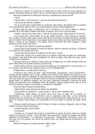 E l p o b r e d e A s í s N i k o s K a r a n t z a k i s
83
—¿Serás tú, acaso? ¡El monje de mi sueño tiene tu cara! ¿Eres tú el que salvará a la
Iglesia? ¡No puedo admitirlo, Señor! ¡Soy Tu sombra sobre la tierra, no me hagas esta afrenta!
Sacudió brutalmente la cabeza de Francisco y señalando la puerta ordenó:
—¡Vete!
—Santo Padre —dijo Francisco—, una voz me ordena permanecer.
—¿Es la voz de Satanás, rebelde?
—Es la voz de Cristo, Santo Padre, la reconozco. Me ordena: ¡No partas! Abre tu corazón
a mi representante sobre la tierra. Su misericordia es infinita, tendrá piedad de ti.
El Papa bajó los ojos y, lentamente, fue a sentarse en su trono. Sobre su cabeza,
pintados en el alto dosel, brillaban dos llaves inmensas, una de oro y otra de plata.
—Habla —dijo con voz más suave—, todavía no puedo juzgar. ¿Qué quieres? Te escucho.
—No sé qué decir, Santo Padre. No sé por dónde empezar y cómo abrirte mi corazón.
Soy el juglar de Dios, salto, bailo y canto para llevar la sonrisa a los labios del Señor, siquiera
por un instante. No sé nada más, no soy capaz de otra cosa. Dame permiso, Santo Padre, para
bailar y cantar en las ciudades y las aldeas. Dame el derecho de vestir harapos y andar
descalzo y de no tener qué comer.
—¿Por qué es tan intenso tu deseo de predicar?
—Siento que hemos llegado al borde del abismo. Dame el permiso de gritar: «¡Caemos
en el abismo!» No te pido otra cosa.
—¿Crees que podrás salvar a la Iglesia con ese grito, monje?
—¡Gran Dios! ¿Quién soy yo para salvar a la Iglesia? ¿No están el papa, los cardenales,
los obispos? ¿No está Cristo para protegerla? Yo, bien lo sabes, sólo pido una cosa: Gritar
«¡Caemos en el abismo!»
Francisco sacó de su hábito el manuscrito de la Regla que me había dictado antes de
partir hacia Roma. Se arrastró hasta el pie del trono:
—Santo Padre, éste es el manuscrito de la Regla que nos gobernará a mis hermanos y a
mi. Lo dejo al pie de tu trono. Dígnate poner en él tu venerable sello.
El Papa clavó su mirada sobre Francisco.
—Francisco que vienes de Asís —dijo lentamente, gravemente, como exorcizando—,
distingo llamas alrededor de tu rostro. ¿Vienen del Infierno o del Paraíso? No tengo fe en los
iluminados que piden lo imposible: el Amor perfecto, la Castidad perfecta, la Pobreza perfecta.
¿Por qué tratas de superar al hombre? ¿Cómo te atreves a pretender llegar adonde sólo Cristo
puede estar, en absoluta soledad? ¡Es una gran insolencia! Desconfía, Francisco de Asís,
porque la presunción es el verdadero rostro de Satanás. ¿Quién puede afirmar que no es él
quien te impulsa a superar a los demás y a predicar lo imposible?
Francisco bajó la cabeza humildemente.
—Santo Padre, dame permiso de hablar con parábolas.
—Esa también es insolencia! —rugió el Papa—. Así es como hablaba Cristo.
—Perdóname. Santo Padre, no puedo hacer otra cosa. A pesar de mí mismo, mi
pensamiento, y no solo mi pensamiento, sino la esperanza más alta, la más profunda
desesperanza, se convierten en cuento de hadas cuando permanecen largo tiempo en mí. Si
abres mi corazón, Santo Padre, no encontrarás en él sino bailes y cuentos de hadas. Nada
más.
Francisco cruzó los brazos y calló. El Papa le miraba en silencio. Después, como el Papa
callaba, Francisco levantó la cabeza:
—¿Puedo hablarte, Santo Padre?
—Te escucho.
—Cuando en el corazón del invierno el almendro se cubrió de flores, todos los demás
árboles se pusieron a gritar: «¡Qué fatuidad, qué presunción! ¡Quizá se imagina que podrá
adelantar la primavera!». Y el almendro se avergonzó. «Perdonadme, hermanos», dijo, «os
juro que no lo he querido. De pronto he sentido como una cálida brisa de primavera en mi
corazón y...»
Esta vez el Papa ya no pudo retenerse. Saltó y gritó:
 