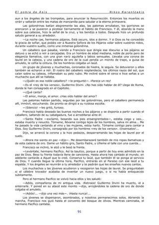 E l p o b r e d e A s í s N i k o s K a r a n t z a k i s
91
aun a los ángeles de las trompetas, para anunciar la Resurrección. Entonces los muertos os
oirán y saltarán entre las matas de manzanilla para saludar a la eterna primavera.
Las golondrinas batían alegremente las alas, las palomas arrullaban, los gorriones se
acercaron y se pusieron a picotear tiernamente el hábito de Francisco. Y él, alzando la mano
sobre sus cabezas, hizo la señal de la cruz, y los bendijo a todos. Después hizo un profundo
saludo general a su alrededor.
—La noche cae, hermanos pájaros. Está oscuro, idos a dormir. Y si Dios os ha concedido
la gracia de soñar, que podáis ver a Nuestra Señora de los Pájaros volar sobre vuestros nidos,
durante vuestro sueño, como una inmensa golondrina.
Un caballero que pasaba, viendo a Francisco que dirigía ese discurso a los pájaros se
detuvo y se echó a reír a carcajadas. Era un hombre de edad mediana, noble de porte pero de
elegancia llamativa, con una gran nariz aguileña y labios sensuales. Llevaba una corona de
laurel en la cabeza, y una cadena de oro de la cual pendía un monito de trapo, a guisa de
amuleto, le ceñía la cintura. De los hombros colgaba un laúd.
Un grupo de jóvenes y muchachas, coronados de hiedra, le seguía. Se detuvieron y ellos
también se echaron a reír. El rostro del caballero resplandecía; los últimos rayos del sol, que
caían sobre su cabeza, inflamaban su pelo rubio. Me incliné sobre el cerco e hice señas a un
muchacho que allí se hallaba.
—¿Quién es ese noble caballero? —le pregunté—. ¡Parece un rey!
—Es el «rey de los versos», Guillermo Divini. ¿No has oído hablar de él? Llega de Roma,
donde le han consagrado en el Capitolio.
—¿Qué canta?
—El amor, monje, el amor. ¿Has oído hablar del amor?
Las palomas habían partido, seguidas por las golondrinas, pero el caballero permanecía
allí, inmóvil, escuchando. De pronto se dirigió a su ruidosa escolta.
—¡Silencio! —les gritó, furioso.
Francisco había deseado las buenas noches a los pájaros y se disponía a partir cuando el
caballero, saltando de su cabalgadura, fue a arrodillarse ante él:
—Santo Padre —exclamó, besando sus pies ensangrentados—, estaba ciego y veo...
estaba muerto y resucito. Tómame, llévame contigo lejos de los hombres, salva mi alma... Me
he pasado la vida cantando al vino y las mujeres, estoy harto. Tómame contigo para cantar a
Dios. Soy Guillermo Divini, consagrado por los hombres «rey de los versos». ¡Insensatos!...
Dijo, se arrancó la corona y la hizo pedazos, desparramando las hojas de laurel por el
suelo.
—Ahora me siento en paz —dijo—. Me desembarazaré también de mis ropas llamativas y
de esta cadena de oro. Dame un hábito gris, Santo Padre, y cíñeme el talle con una cuerda...
Francisco se inclinó, le alzó y le besó la frente.
—Levántate, hermano Pacífico. Así te bautizo, porque a partir de hoy eres admitido en la
paz de Dios. Beso tu frente todavía llena de canciones. Hasta ahora has cantado al mundo; en
adelante cantarás a Aquel que lo creó. Conserva tu laúd, que también él se ponga al servicio
de Dios. Y cuando llegue la última hora, Pacifico, entrarás en el Paraíso con ese laúd a tu
espalda. Y los ángeles se reunirán a tu alrededor y te pedirán que les enseñes nuevos cantos.
Los muchachos y las jóvenes acudieron y recogieron las hojas de laurel. Se preguntaban
si el célebre trovador acababa de inventar un nuevo juego, o si no había enloquecido
súbitamente.
Pero el hermano Pacifico se volvió hacia ellos y les saludó:
—Adiós, compañeros de mi antigua vida. ¡Retiraos! Guillermo Divini ha muerto, id a
enterrarle. Y poned en su ataúd este monito —dijo, arrojándoles la cadena de oro de donde
colgaba el amuleto.
—¡Adiós!... —dijo una vez más—. ¡Hasta nunca!...
Los jóvenes se dispersaron, asombrados, y nosotros permanecimos solos. Abriendo la
marcha, Francisco nos guió hasta el convento del bosque de olivos. Mientras caminaba, el
hermano Pacífico cantaba.
 