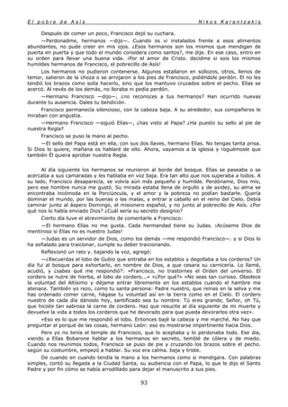 E l p o b r e d e A s í s N i k o s K a r a n t z a k i s
93
Después de comer un poco, Francisco dejó su cuchara.
—Perdonadme, hermanos —dijo—. Cuando os vi instalados frente a esos alimentos
abundantes, no pude creer en mis ojos. ¿Esos hermanos son los mismos que mendigan de
puerta en puerta y que todo el mundo considera como santos?, me dije. En ese caso, entro en
su orden para llevar una buena vida. ¡Por el amor de Cristo. decidme si sois los mismos
humildes hermanos de Francisco, el pobrecillo de Asís!
Los hermanos no pudieron contenerse. Algunos estallaron en sollozos, otros, llenos de
temor, salieron de la choza o se arrojaron a los pies de Francisco, pidiéndole perdón. El no les
tendió los brazos como solía hacerlo, sino que los mantuvo cruzados sobre el pecho. Elías se
acercó. Al revés de los demás, no lloraba ni pedía perdón.
—Hermano Francisco —dijo—, ¿no reconoces a tus hermanos? Han ocurrido nuevas
durante tu ausencia. Dales tu bendición.
Francisco permanecía silencioso, con la cabeza baja. A su alrededor, sus compañeros le
miraban con angustia.
—Hermano Francisco —siguió Elías—, ¿has visto al Papa? ¿Ha puesto su sello al pie de
nuestra Regla?
Francisco se puso la mano al pecho.
—El sello del Papa está en ella, con sus dos llaves, hermano Elías. No tengas tanta prisa.
Si Dios lo quiere, mañana os hablaré de ello. Ahora, vayamos a la iglesia y roguémosle que
también Él quiera aprobar nuestra Regla.
Al día siguiente los hermanos se reunieron al borde del bosque. Elías se paseaba o se
acercaba a sus camaradas y les hablaba en voz baja. Era tan alto que nos superaba a todos. A
su lado, Francisco desaparecía, se volvía aún más pequeño y humilde. Perdóname, Dios mío,
pero ese hombre nunca me gustó. Su mirada estaba llena de orgullo y de avidez, su alma se
encontraba incómoda en la Porciúncula, y el amor y la pobreza no podían bastarle. Quería
dominar el mundo, por las buenas o las malas, y entrar a caballo en el reino del Cielo. Debía
caminar junto al áspero Domingo, el misionero español, y no junto al pobrecillo de Asís. ¿Por
qué nos lo había enviado Dios? ¿Cuál sería su secreto designio?
Cierto día tuve el atrevimiento de comentarle a Francisco:
—El hermano Elías no me gusta. Cada hermandad tiene su Judas. ¡Acúseme Dios de
mentiroso si Elías no es nuestro Judas!
—Judas es un servidor de Dios, como los demás —me respondió Francisco—. y si Dios lo
ha señalado para traicionar, cumple su deber traicionando.
Reflexionó un rato y. bajando la voz, agregó:
—¿Recuerdas el lobo de Gubio que entraba en los establos y degollaba a los corderos? Un
día fui al bosque para exhortarlo, en nombre de Dios, a que cesara su carnicería. Lo llamé,
acudió, y ¿sabes qué me respondió?: «Francisco, no trastornes el Orden del universo. El
cordero se nutre de hierba, el lobo de cordero...» «¿Por qué?» «No seas tan curioso. Obedece
la voluntad del Altísimo y déjame entrar libremente en los establos cuando el hambre me
atenace. También yo rezo, como tu santa persona: Padre nuestro, que reinas en la selva y me
has ordenado comer carne, hágase tu voluntad así en la tierra como en el Cielo. El cordero
nuestro de cada día dánoslo hoy, santificado sea tu nombre. Tú eres grande, Señor, oh Tú,
que hiciste tan sabrosa la carne de cordero. Haz que resucite al día siguiente de mi muerte y
devuelve la vida a todos los corderos que he devorado para que pueda devorarlos otra vez».
»Eso es lo que me respondió el lobo. Entonces bajé la cabeza y me marché. No hay que
preguntar el porqué de las cosas, hermano León: eso es mostrarse impertinente hacia Dios.
Pero yo no tenía el temple de Francisco, que lo aceptaba y lo perdonaba todo. Ese día,
viendo a Elías Bobarone hablar a los hermanos en secreto, temblé de cólera y de miedo.
Cuando nos reunimos todos, Francisco se puso de pie y cruzando los brazos sobre el pecho.
según su costumbre, empezó a hablar. Su voz era calma. baja y triste.
De cuando en cuando tendía la mano a los hermanos como si mendigara. Con palabras
simples, contó su llegada a la Ciudad Santa, su audiencia con el Papa, lo que le dijo el Santo
Padre y por fin cómo se había arrodillado para dejar el manuscrito a sus pies.
 