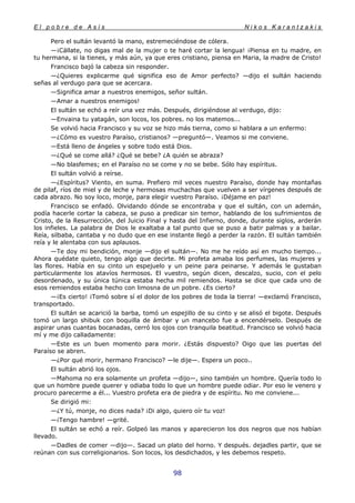 E l p o b r e d e A s í s N i k o s K a r a n t z a k i s
98
Pero el sultán levantó la mano, estremeciéndose de cólera.
—¡Cállate, no digas mal de la mujer o te haré cortar la lengua! ¡Piensa en tu madre, en
tu hermana, si la tienes, y más aún, ya que eres cristiano, piensa en Maria, la madre de Cristo!
Francisco bajó la cabeza sin responder.
—¿Quieres explicarme qué significa eso de Amor perfecto? —dijo el sultán haciendo
señas al verdugo para que se acercara.
—Significa amar a nuestros enemigos, señor sultán.
—Amar a nuestros enemigos!
El sultán se echó a reír una vez más. Después, dirigiéndose al verdugo, dijo:
—Envaina tu yatagán, son locos, los pobres. no los matemos...
Se volvió hacia Francisco y su voz se hizo más tierna, como si hablara a un enfermo:
—¿Cómo es vuestro Paraíso, cristianos? —preguntó—. Veamos si me conviene.
—Está lleno de ángeles y sobre todo está Dios.
—¿Qué se come allá? ¿Qué se bebe? ¿A quién se abraza?
—No blasfemes; en el Paraíso no se come y no se bebe. Sólo hay espíritus.
El sultán volvió a reírse.
—¿Espíritus? Viento, en suma. Prefiero mil veces nuestro Paraíso, donde hay montañas
de pilaf, ríos de miel y de leche y hermosas muchachas que vuelven a ser vírgenes después de
cada abrazo. No soy loco, monje, para elegir vuestro Paraíso. ¡Déjame en paz!
Francisco se enfadó. Olvidando dónde se encontraba y que el sultán, con un ademán,
podía hacerle cortar la cabeza, se puso a predicar sin temor, hablando de los sufrimientos de
Cristo, de la Resurrección, del Juicio Final y hasta del Infierno, donde, durante siglos, arderán
los infieles. La palabra de Dios le exaltaba a tal punto que se puso a batir palmas y a bailar.
Reía, silbaba, cantaba y no dudo que en ese instante llegó a perder la razón. El sultán también
reía y le alentaba con sus aplausos.
—Te doy mi bendición, monje —dijo el sultán—. No me he reído así en mucho tiempo...
Ahora quédate quieto, tengo algo que decirte. Mi profeta amaba los perfumes, las mujeres y
las flores. Había en su cinto un espejuelo y un peine para peinarse. Y además le gustaban
particularmente los atavíos hermosos. El vuestro, según dicen, descalzo, sucio, con el pelo
desordenado, y su única túnica estaba hecha mil remiendos. Hasta se dice que cada uno de
esos remiendos estaba hecho con limosna de un pobre. ¿Es cierto?
—¡Es cierto! ¡Tomó sobre sí el dolor de los pobres de toda la tierra! —exclamó Francisco,
transportado.
El sultán se acarició la barba, tomó un espejillo de su cinto y se alisó el bigote. Después
tomó un largo shibuk con boquilla de ámbar y un mancebo fue a encendérselo. Después de
aspirar unas cuantas bocanadas, cerró los ojos con tranquila beatitud. Francisco se volvió hacia
mí y me dijo calladamente:
—Este es un buen momento para morir. ¿Estás dispuesto? Oigo que las puertas del
Paraíso se abren.
—¿Por qué morir, hermano Francisco? —le dije—. Espera un poco..
El sultán abrió los ojos.
—Mahoma no era solamente un profeta —dijo—, sino también un hombre. Quería todo lo
que un hombre puede querer y odiaba todo lo que un hombre puede odiar. Por eso le venero y
procuro parecerme a él... Vuestro profeta era de piedra y de espíritu. No me conviene...
Se dirigió mi:
—¿Y tú, monje, no dices nada? ¡Di algo, quiero oír tu voz!
—¡Tengo hambre! —grité.
El sultán se echó a reír. Golpeó las manos y aparecieron los dos negros que nos habían
llevado.
—Dadles de comer —dijo—. Sacad un plato del horno. Y después. dejadles partir, que se
reúnan con sus correligionarios. Son locos, los desdichados, y les debemos respeto.
 