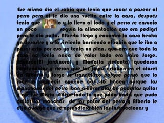 Ese mismo día el sabia que tenia que sacar a pasear al
perro pero el le dio una vuelta entre la casa, después
tenia que bañarlo y lo llevo al lodo y el perro se ensucio
un poco           seguía la alimentación que era pedigrí
pero le dio pollo. Alberto llego y encontró la casa hecha
yn desastre y a la sirvienta barriendo el sabia que le iba a
pasar esto por eso ya tenia un plan, que era que toda la
casa no tenia nada de valor todo era falso Jorge,
Eduardo(El jardinero) y María(la sirvienta) quedaron
sorprendidos y vieron que las joyas estaban en el closet
de Alberto y Jorge se tranquilizo porque pensó que lo
iban a despedir aunque casi lo hacen porque los
manchones del perro iban a llevar días de poderlas quitar
y así fue María utilizo todo lo que pudo hasta que pudo
quitar las manchas de las patas del perro y Alberto le
dijo a Jorge que se aprendiera bien las instrucciones y
 