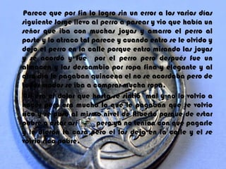 Parece que por fin lo logro sin un error a los varios días
siguiente Jorge llevo al perro a pasear y vio que había un
señor que iba con muchas joyas y amarro el perro al
poste y lo atraco tal parece y cuando entro se le olvido y
dejo el perro en la calle porque entro mirando las joyas
y se acordó y fue por el perro pero después fue un
almacén y las descambio por ropa fina y elegante y al
otro día le pagaban quincena el no se acordaba pero de
todos modos se iba a comprar mucha ropa.
Así era el dolor que hasta se sintió mal y no lo volvio a
hacer pero era mucho lo que le pagaban que se volvio
rico y se puso al mismo nivel de Alberto porque de estar
pobre a estar así      pero ya no tenian con que pagarle
y le dieron la casa pero el los dejo en la calle y el se
volvio rico pobre.
 