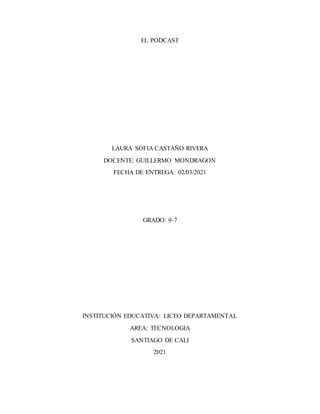 EL PODCAST
LAURA SOFIA CASTAÑO RIVERA
DOCENTE: GUILLERMO MONDRAGON
FECHA DE ENTREGA: 02/03/2021
GRADO: 9-7
INSTITUCIÓN EDUCATIVA: LICEO DEPARTAMENTAL
AREA: TECNOLOGIA
SANTIAGO DE CALI
2021
 