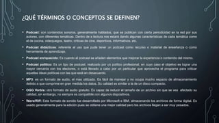 ¿QUÉ TÉRMINOS O CONCEPTOS SE DEFINEN?
• Podcast: son contenidos sonoros, generalmente hablados, que se publican con cierta periodicidad en la red por sus
autores, con diferentes temáticas. Dentro de a lectura nos estará dando algunas características de cada temática como
el de cocina, videojuegos, teatro, criticas de cine, deportivos, informativos, etc.
• Podcast didácticos: referente al uso que pude tener un podcast como recurso o material de enseñanza o como
herramienta de aprendizaje.
• Podcast enriquecido: Es cuando al podcast se añaden elementos que mejorar la experiencia o contenido del mismo.
• Podcast político: Es un tipo de podcast, realizado por un político profesional, en cuyo caso el objetivo es lograr una
mayor cercanía con los electores, o está llevado a cabo por un particular que aprovecha el programa para criticar
aquellas ideas políticas con las que está en desacuerdo.
• MP3: es un formato de audio, el mas utilizado. Es fácil de manejar y no ocupa mucho espacio de almacenamiento
debido a que comprime en gran medida los datos. Su calidad es similar a la de un disco compacto.
• OGG Vorbis: otro formato de audio gratuito. Es capaz de reducir el tamaño de un archivo sin que se vea afectado su
calidad, sin embargo, no siempre es compatible con algunos dispositivos.
• Wave/Riff: Este formato de sonido fue desarrollado por Microsoft e IBM, almacenando los archivos de forma digital. Es
usado generalmente para la edición pues se obtiene una mejor calidad pero los archivos llegan a ser muy pesados.
 