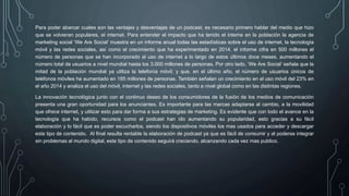 Para poder abarcar cuales son las ventajes y desventajas de un podcast, es necesario primero hablar del medio que hizo
que se volvieran populares, el internet. Para entender el impacto que ha tenido el interne en la población la agencia de
marketing social ‘We Are Social’ muestra en un informe anual todas las estadísticas sobre el uso de internet, la tecnología
móvil y las redes sociales, así como el crecimiento que ha experimentado en 2014. el informe cifra en 500 millones el
número de personas que se han incorporado al uso de internet a lo largo de estos últimos doce meses, aumentando el
número total de usuarios a nivel mundial hasta los 3.000 millones de personas. Por otro lado, ‘We Are Social’ señala que la
mitad de la población mundial ya utiliza la telefonía móvil; y que, en el último año, el número de usuarios únicos de
teléfonos móviles ha aumentado en 185 millones de personas. También señalan un crecimiento en el uso móvil del 23% en
el año 2014 y analiza el uso del móvil, internet y las redes sociales, tanto a nivel global como en las distintas regiones.
La innovación tecnológica junto con el continuo deseo de los consumidores de la fusión de los medios de comunicación
presenta una gran oportunidad para los anunciantes. Es importante para las marcas adaptarse al cambio, a la movilidad
que ofrece internet, y utilizar esto para dar forma a sus estrategias de marketing. Es evidente que con todo el avance en la
tecnología que ha habido, recursos como el podcast han ido aumentando su popularidad, esto gracias a su fácil
elaboración y lo fácil que es poder escucharlos, siendo los dispositivos móviles los mas usados para acceder y descargar
este tipo de contenido. Al final resulta rentable la elaboración de podcast ya que es fácil de consumir y al poderse integrar
sin problemas al mundo digital, este tipo de contenido seguirá creciendo, alcanzando cada vez mas publico.
 