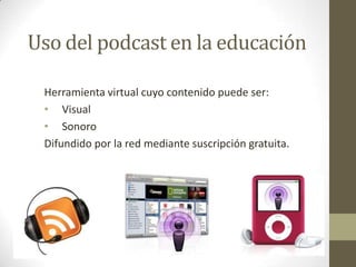 Uso del podcast en la educación

 Herramienta virtual cuyo contenido puede ser:
 • Visual
 • Sonoro
 Difundido por la red mediante suscripción gratuita.
 