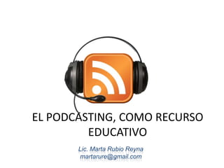 EL PODCASTING, COMO RECURSO EDUCATIVO Lic. Marta Rubio Reyna martarure@gmail.com 